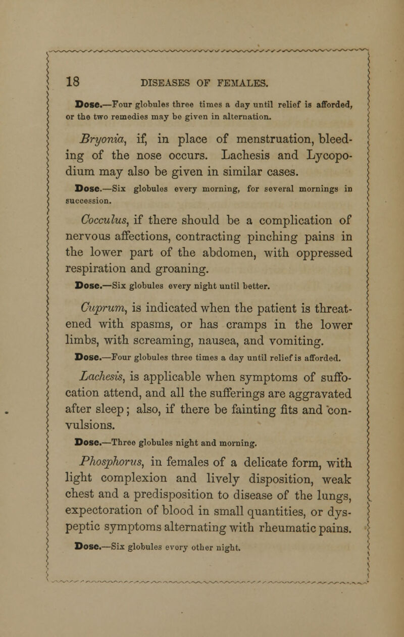 Dose.—Four globules three times a day until relief is afforded, or the two remedies may be given in alternation. Bryonia, if, in place of menstruation, bleed- ing of the nose occurs. Lachesis and Lycopo- dium may also be given in similar cases. Dose.—Six globules every morning, for several mornings in succession. Cocculus, if there should be a complication of nervous affections, contracting pinching pains in the lower part of the abdomen, with oppressed respiration and groaning. Dose.—Six globules every night until better. Cuprum, is indicated when the patient is threat- ened with spasms, or has cramps in the lower limbs, with screaming, nausea, and vomiting. Dose.—Four globules three times a day until relief is afforded. Lachesis, is applicable when symptoms of suffo- cation attend, and all the sufferings are aggravated after sleep; also, if there be fainting fits and con- vulsions. Dose.—Three globules night and morning. Phosphorus, in females of a delicate form, with light complexion and lively disposition, weak chest and a predisposition to disease of the lungs, expectoration of blood in small quantities, or dys- peptic symptoms alternating with rheumatic pains. Dose.—Six globules every other night.