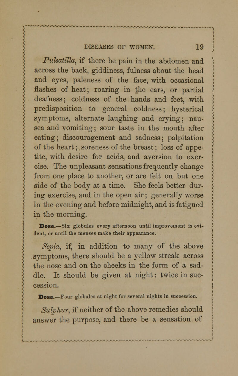 Pulsatilla, if there be pain in the abdomen and across the back, giddiness, fulness about the head and eyes, paleness of the face, with occasional flashes of heat; roaring in the ears, or partial deafness; coldness of the hands and feet, with predisposition to general coldness; hysterical symptoms, alternate laughing and crying; nau- sea and vomiting; sour taste in the mouth after eating; discouragement and sadness; palpitation of the heart;. soreness of the breast; loss of appe- tite, with desire for acids, and aversion to exer- cise. The unpleasant sensations frequently change from one place to another, or are felt on but one side of the body at a time. She feels better dur- ing exercise, and in the open air; generally worse in the evening and before midnight, and is fatigued in the morning. Dose.—Six globules every afternoon until improvement is evi- dent, or until the menses make their appearance. Sepia, if, in addition to many of the above symptoms, there should be a yellow streak across the nose and on the cheeks in the form of a sad- dle. It should be given at night: twice in suc- cession. Dose.—Four globules at night for several nights in succession. Sulphur, if neither of the above remedies should answer the purpose, and there be a sensation of L