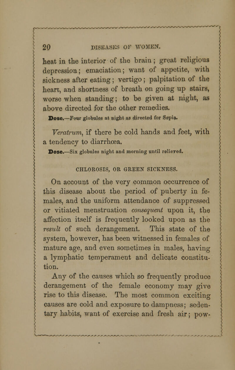 heat in the interior of the brain; great religious depression; emaciation; want of appetite, with sickness after eating; vertigo ; palpitation of the heart, and shortness of breath on going up stairs, worse when standing; to be given at night, as above directed for the other remedies. Dose.—Four globules at night as directed for Sepia. Veratrum, if there be cold hands and feet, with a tendency to diarrhoea. Dose.—Six globules night and morning until relieved. CHLOROSIS, OR GREEN SICKNESS. On account of the very common occurrence of \ this disease about the period of puberty in fe- \ males, and the uniform attendance of suppressed $ or vitiated menstruation consequent upon it, the \ affection itself is frequently looked upon as the > result of such derangement. This state of the ] system, however, has been witnessed in females of j mature age, and even sometimes in males, having \ a lymphatic temperament and delicate constitu- tion, i Any of the causes which so frequently produce derangement of the female economy may give rise to this disease. The most common exciting causes are cold and exposure to dampness; seden- tary habits, want of exercise and fresh air; pow-