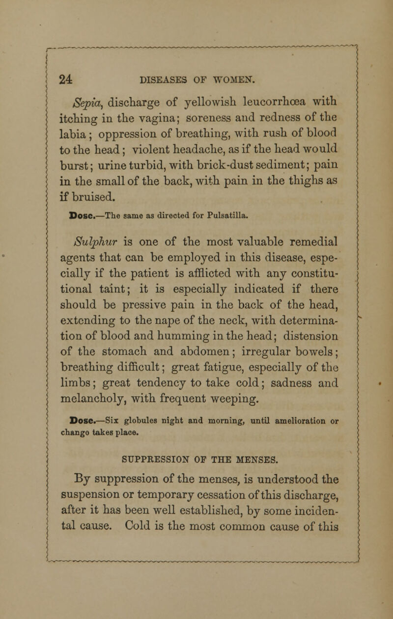 1 24 DISEASES OF WOMEN. Sepia, discharge of yellowish leucorrhcea with itching in the vagina; soreness and redness of the labia ; oppression of breathing, with rush of blood to the head; violent headache, as if the head would burst; urine turbid, with brick -dust sediment; pain in the small of the back, with pain in the thighs as if bruised. Dose.—The same as directed for Pulsatilla. Sulphur is one of the most valuable remedial agents that can be employed in this disease, espe- cially if the patient is afflicted with any constitu- tional taint; it is especially indicated if there should be pressive pain in the back of the head, extending to the nape of the neck, with determina- tion of blood and humming in the head; distension of the stomach and abdomen; irregular bowels; breathing difficult; great fatigue, especially of the limbs; great tendency to take cold; sadness and melancholy, with frequent weeping. Dose.—Six globules night and morning, until amelioration or chango takes place. SUPPRESSION OF THE MENSES. By suppression of the menses, is understood the suspension or temporary cessation of this discharge, after it has been well established, by some inciden- tal cause. Cold is the most common cause of this