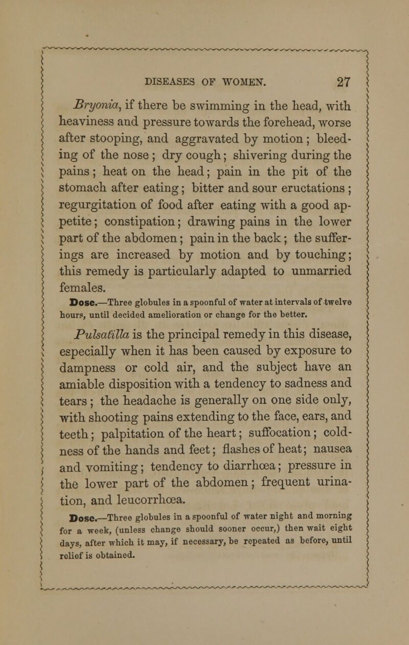 Bryonia, if there be swimming in the head, with heaviness and pressure towards the forehead, worse after stooping, and aggravated by motion ; bleed- ing of the nose ; dry cough; shivering during the pains; heat on the head; pain in the pit of the stomach after eating; bitter and sour eructations ; regurgitation of food after eating with a good ap- petite ; constipation; drawing pains in the lower part of the abdomen; pain in the back; the suffer- ings are increased by motion and by touching; this remedy is particularly adapted to unmarried females. Dose.—Three globules in a spoonful of water at intervals of twelve hours, until decided amelioration or change for the better. Pulsatilla is the principal remedy in this disease, especially when it has been caused by exposure to dampness or cold air, and the subject have an i amiable disposition with a tendency to sadness and \ tears; the headache is generally on one side only, I with shooting pains extending to the face, ears, and \ teeth; palpitation of the heart; suffocation; cold- ness of the hands and feet; flashes of heat; nausea ,' and vomiting; tendency to diarrhoea; pressure in i the lower part of the abdomen; frequent urina- J tion, and leucorrhcea. Dose.—Three globules in a spoonful of water night and morning \ for a week, (unless change should sooner occur,) then wait eight \ days, after which it may, if necessary, be repeated as before, until \ roliof is obtained.