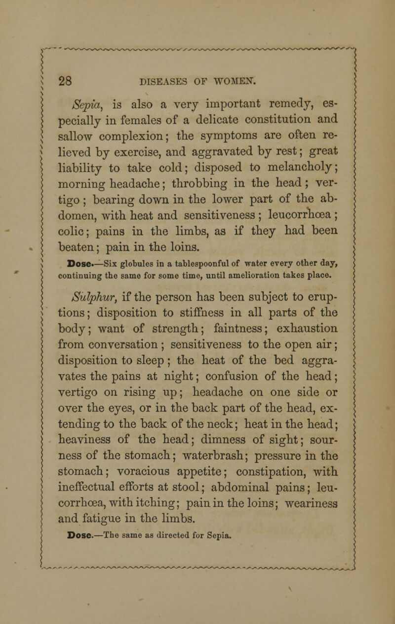 Sepia, is also a very important remedy, es- pecially in females of a delicate constitution and sallow complexion; the symptoms are often re- lieved by exercise, and aggravated by rest; great liability to take cold; disposed to melancholy; morning headache; throbbing in the head; ver- tigo ; bearing down in the lower part of the ab- domen, with heat and sensitiveness ; leucorrhcea ; colic; pains in the limbs, as if they had been beaten; pain in the loins. Dose.—Six globules in a tablespoonful of water every other day, continuing the same for some time, until amelioration takes place. Sulphur, if the person has been subject to erup- tions ; disposition to stiffness in all parts of the body; want of strength; faintness; exhaustion from conversation ; sensitiveness to the open air; disposition to sleep; the heat of the bed aggra- vates the pains at night; confusion of the head; vertigo on rising up; headache on one side or over the eyes, or in the back part of the head, ex- tending to the back of the neck; heat in the head; heaviness of the head; dimness of sight; sour- ness of the stomach; waterbrash; pressure in the stomach; voracious appetite; constipation, with ineffectual efforts at stool; abdominal pains; leu- corrhcea, with itching; pain in the loins; weariness and fatigue in the limbs. Dose.—The same as directed for Sepia.