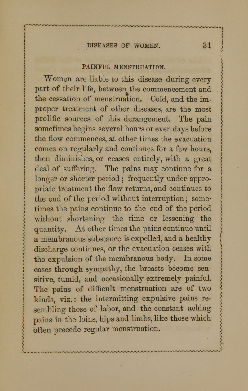 PAINFUL MENSTRUATION. Women are liable to this disease during every part of their life, between the commencement and the cessation of menstruation. Cold, and the im- proper treatment of other diseases, are the most prolific sources of this derangement. The pain sometimes begins several hours or even days before the flow commences, at other times the evacuation comes on regularly and continues for a few hours, then diminishes, or ceases entirely, with a great deal of suffering. The pains may continue for a longer or shorter period ; frequently under appro- priate treatment the flow returns, and continues to the end of the period without interruption; some- times the pains continue to the end of the period without shortening the time or lessening the quantity. At other times the pains continue until a membranous substance is expelled, and a healthy discharge continues, or the evacuation ceases with the expulsion of the membranous body. In some cases through sympathy, the breasts become sen- sitive, tumid, and occasionally extremely painful. The pains of difficult menstruation are of two kinds, viz.: the intermitting expulsive pains re- sembling those of labor, and the constant aching pains in the loins, hips and limbs, like those which often precede regular menstruation.