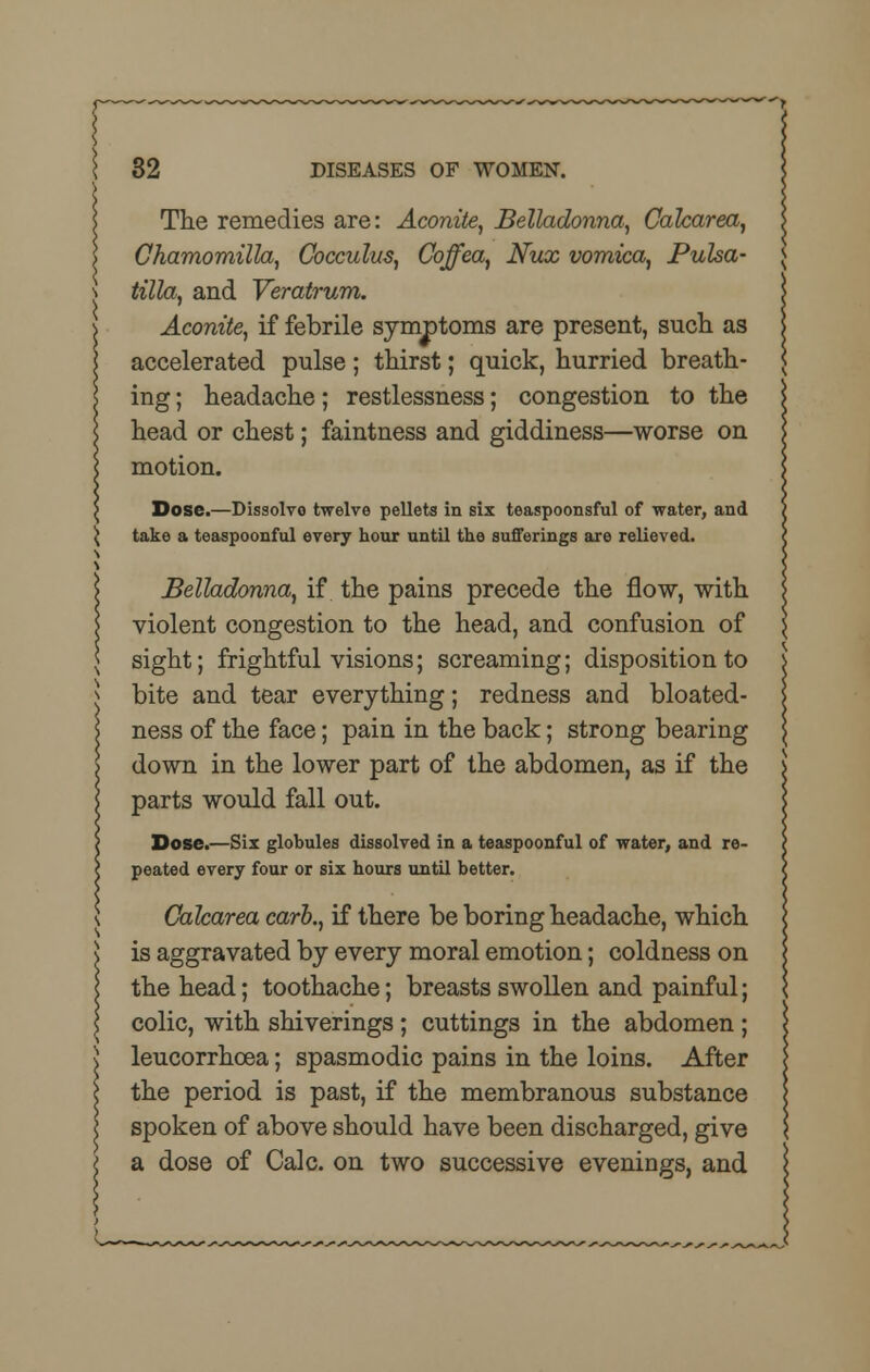 The remedies are: Aconite, Belladonna, Calcarea, Chamomilla, Gocculus, Coffea, Nux vomica, Pulsa- tilla, and Veratrum. Aconite, if febrile symptoms are present, such, as accelerated pulse; thirst; quick, hurried breath- ing ; headache; restlessness; congestion to the head or chest; faintness and giddiness—worse on motion. Dose.—Dissolve twelve pellets in six teaspoonsful of water, and take a teaspoonful every hour until the sufferings are relieved. Belladonna, if the pains precede the flow, with violent congestion to the head, and confusion of sight; frightful visions; screaming; disposition to bite and tear everything; redness and bloated- ness of the face; pain in the back; strong bearing down in the lower part of the abdomen, as if the parts would fall out. Dose.—Six globules dissolved in a teaspoonful of water, and re- peated every four or six hours until better. Calcarea carb., if there be boring headache, which is aggravated by every moral emotion; coldness on the head; toothache; breasts swollen and painful; colic, with shiverings ; cuttings in the abdomen ; leucorrhcea; spasmodic pains in the loins. After the period is past, if the membranous substance spoken of above should have been discharged, give a dose of Calc. on two successive evenings, and