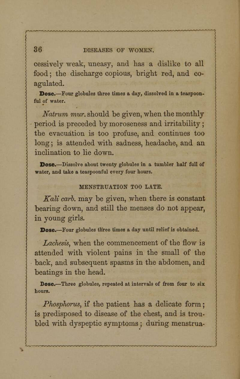 cessively weak, uneasy, and has a dislike to all food; the discharge copious, bright red, and co- agulated. Dose.—Four globules three times a day, dissolved in a teaspoon- ful of water. Natrum mur. should be given, when the monthly period is preceded by moroseness and irritability; the evacuation is too profuse, and continues too long; is attended with sadness, headache, and an inclination to lie down. Dose.—Dissolve about twenty globules in a tumbler half full of water, and take a teaspoonful every four hours. MENSTRUATION TOO LATE. Kali carb. may be given, when there is constant bearing down, and still the menses do not appear, in young girls. Dose.—Four globules three times a day until relief is obtained. Lachesis, when the commencement of the flow is attended with violent pains in the small of the back, and subsequent spasms in the abdomen, and beatings in the head. Dose.—Three globules, repeated at intervals of from four to six hours. Phosphorus, if the patient has a delicate form; is predisposed to disease of the chest, and is trou- bled with dyspeptic symptoms ; during menstrua-
