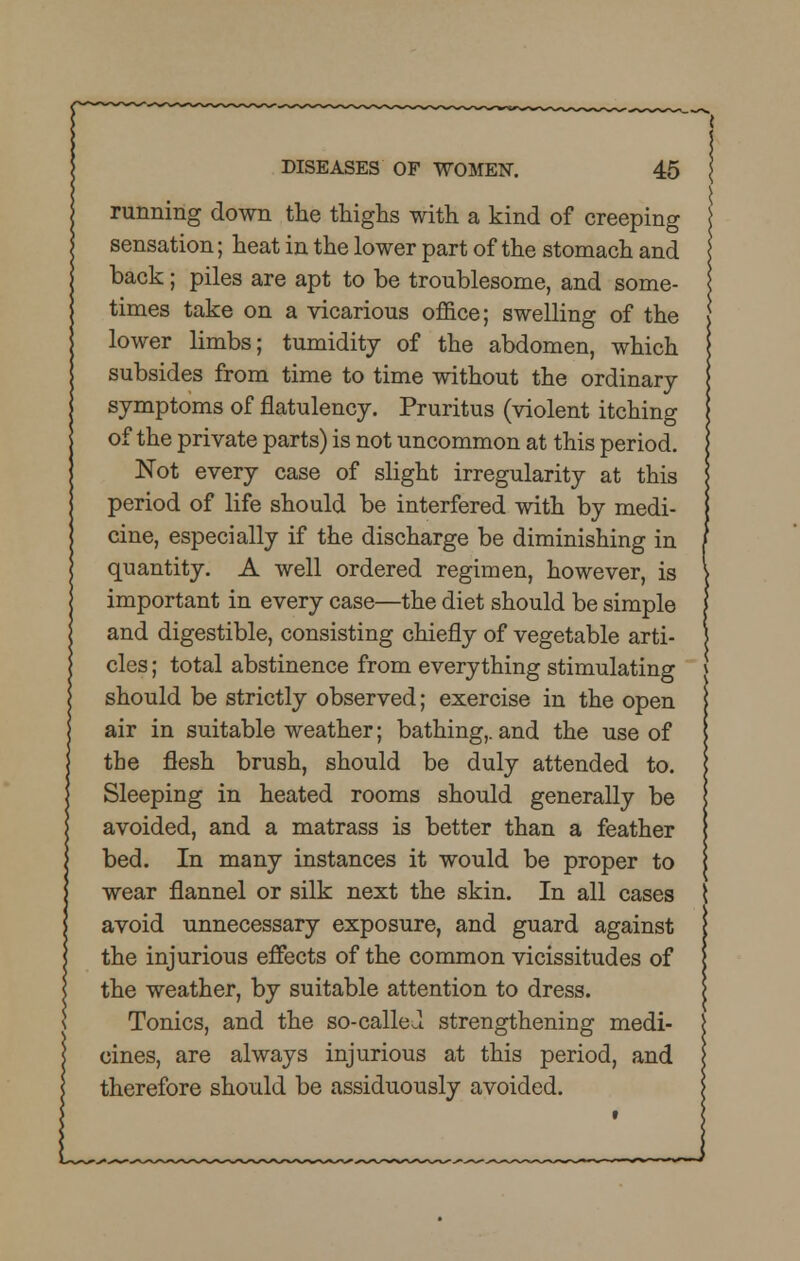running down the thighs with a kind of creeping sensation; heat in the lower part of the stomach and back; piles are apt to be troublesome, and some- times take on a vicarious office; swelling of the lower limbs; tumidity of the abdomen, which subsides from time to time without the ordinary symptoms of flatulency. Pruritus (violent itching of the private parts) is not uncommon at this period. Not every case of slight irregularity at this period of life should be interfered with by medi- cine, especially if the discharge be diminishing in quantity. A well ordered regimen, however, is important in every case—the diet should be simple and digestible, consisting chiefly of vegetable arti- cles ; total abstinence from everything stimulating should be strictly observed; exercise in the open air in suitable weather; bathing,, and the use of the flesh brush, should be duly attended to. Sleeping in heated rooms should generally be avoided, and a matrass is better than a feather bed. In many instances it would be proper to wear flannel or silk next the skin. In all cases avoid unnecessary exposure, and guard against the injurious effects of the common vicissitudes of the weather, by suitable attention to dress. Tonics, and the so-called strengthening medi- cines, are always injurious at this period, and therefore should be assiduously avoided.