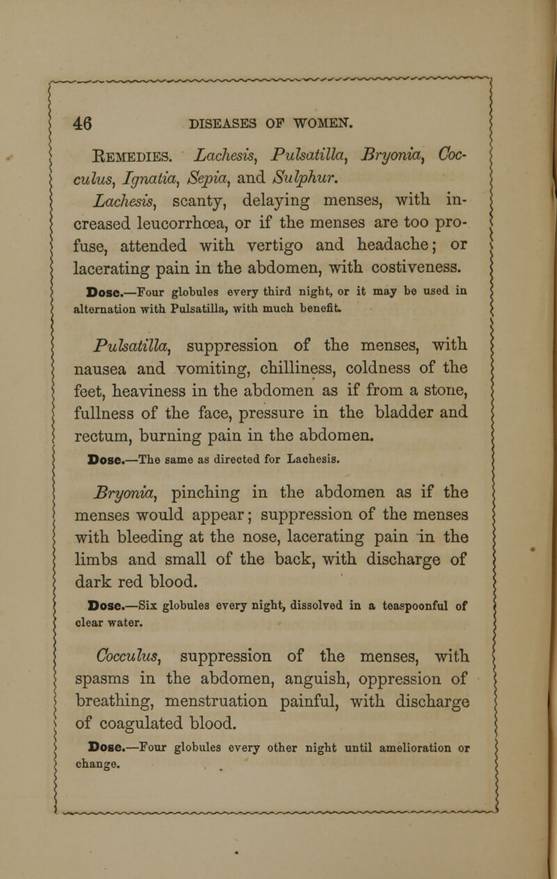 Eemedies. Lachesis, Pulsatilla, Bryonia, Coc- culus, Ignatia, Sepia, and Sulphur. Lachesis, scanty, delaying menses, with in- creased leucorrhcea, or if the menses are too pro- fuse, attended with vertigo and headache; or lacerating pain in the abdomen, with costiveness. Dose.—Four globules every third night, or it may bo used in alternation with Pulsatilla, with much benefit. Pulsatilla, suppression of the menses, with nausea and vomiting, chilliness, coldness of the feet, heaviness in the abdomen as if from a stone, fullness of the face, pressure in the bladder and rectum, burning pain in the abdomen. Dose.—The same as directed for Lachesis. Bryonia, pinching in the abdomen as if the menses would appear; suppression of the menses with bleeding at the nose, lacerating pain in the limbs and small of the back, with discharge of dark red blood. Dose.—Six globules every night, dissolved in a teaspoonful of clear water. Cocculus, suppression of the menses, with spasms in the abdomen, anguish, oppression of breathing, menstruation painful, with discharge of coagulated blood. Dose.—Four globules every other night until amelioration or change.