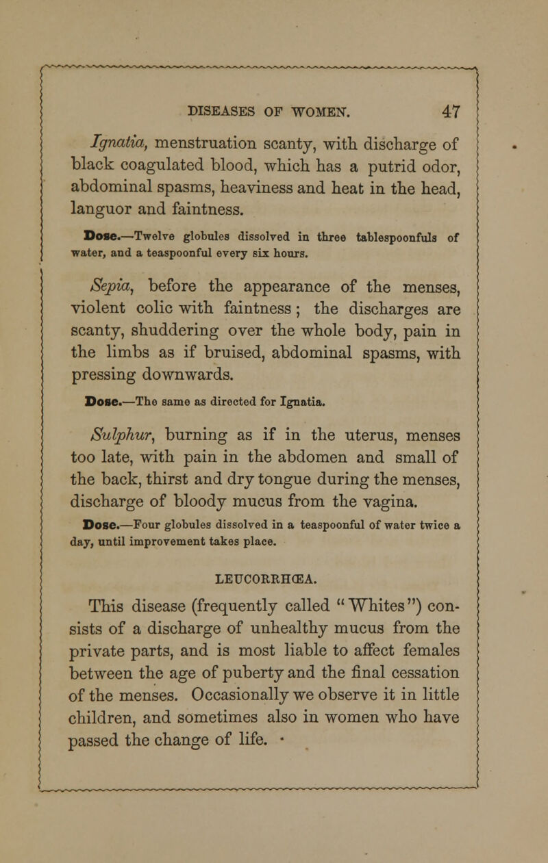 Ignatia, menstruation scanty, with discharge of black coagulated blood, which has a putrid odor, abdominal spasms, heaviness and heat in the head, languor and faintness. Dose.—Twelve globules dissolved in three tablespoonfuls of water, and a teaspoonful every six hours. Sepia, before the appearance of the menses, violent colic with faintness; the discharges are scanty, shuddering over the whole body, pain in the limbs as if bruised, abdominal spasms, with pressing downwards. Dose.—The same as directed for Ignatia. Sulphur, burning as if in the uterus, menses too late, with pain in the abdomen and small of the back, thirst and dry tongue during the menses, discharge of bloody mucus from the vagina. Dose.—Four globules dissolved in a teaspoonful of water twice a day, until improvement takes place. LEUCORRHCEA. This disease (frequently called Whites) con- sists of a discharge of unhealthy mucus from the private parts, and is most liable to affect females between the age of puberty and the final cessation of the menses. Occasionally we observe it in little children, and sometimes also in women who have passed the change of life. ■