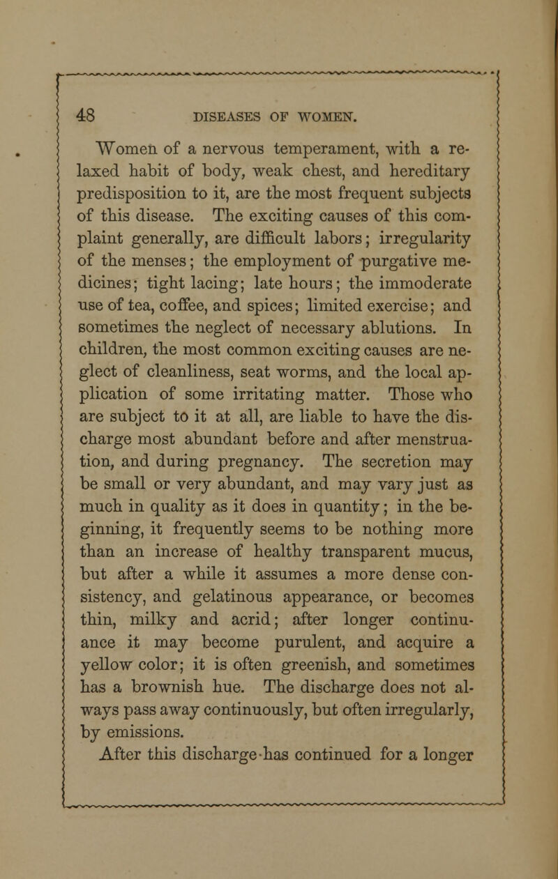 Women of a nervous temperament, with a re- laxed habit of body, weak chest, and hereditary predisposition to it, are the most frequent subjects of this disease. The exciting causes of this com- plaint generally, are difficult labors; irregularity of the menses; the employment of purgative me- dicines; tight lacing; late hours; the immoderate use of tea, coffee, and spices; limited exercise; and sometimes the neglect of necessary ablutions. In children, the most common exciting causes are ne- glect of cleanliness, seat worms, and the local ap- plication of some irritating matter. Those who are subject to it at all, are liable to have the dis- charge most abundant before and after menstrua- tion, and during pregnancy. The secretion may be small or very abundant, and may vary just as much in quality as it does in quantity; in the be- ginning, it frequently seems to be nothing more than an increase of healthy transparent mucus, but after a while it assumes a more dense con- sistency, and gelatinous appearance, or becomes thin, milky and acrid; after longer continu- ance it may become purulent, and acquire a yellow color; it is often greenish, and sometimes has a brownish hue. The discharge does not al- ways pass away continuously, but often irregularly, by emissions. After this discharge-has continued for a longer