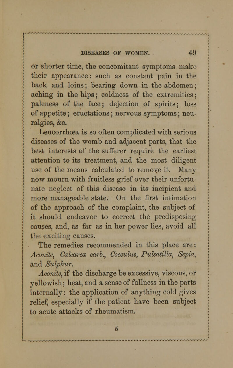 or shorter time, the concomitant symptoms make their appearance: such as constant pain in the back and loins; Bearing down in the abdomen; aching in the hips; coldness of the extremities; paleness of the face; dejection of spirits; loss of appetite; eructations; nervous symptoms; neu- ralgies, &c. Leucorrhcea is so often complicated with serious diseases of the womb and adjacent parts, that the best interests of the sufferer require the earliest attention to its treatment, and the most diligent use of the means calculated to remote it. Many now mourn with fruitless grief over their unfortu- nate neglect of this disease in its incipient and more manageable state. On the first intimation of the approach of the complaint, the subject of it should endeavor to correct the predisposing causes, and, as far as in her power lies, avoid all the exciting causes. The remedies recommended in this place are: Aconite, Calcarea carb.} Cocculus, Pulsatilla, Sepia, and Sulphur. Aconite, if the discharge be excessive, viscous, or yellowish; heat, and a sense of fullness in the parts internally: the application of anything cold gives relief, especially if the patient have been subject to acute attacks of rheumatism. L_
