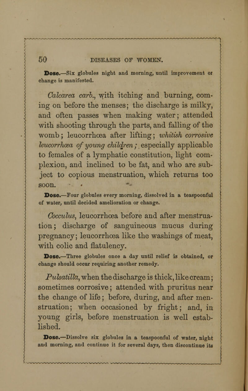 Dose.—Six globules night and morning, until improvement 01 change is manifested. Calcarea carb., with itching and burning, com- ing on before the menses; the discharge is milky, and often passes when making water; attended with shooting through the parts, and falling of the womb; leucorrhcea after lifting; whitish corrosive leucorrhcea of young children; especially applicable to females of a lymphatic constitution, light com- plexion, and inclined to be fat, and who are sub- ject to copious menstruation, which returns too soon. Dose.—Four globules every morning, dissolved in a teaspoonful of water, until decided amelioration or change. Cocculus, leucorrhcea before and after menstrua- tion; discharge of sanguineous mucus during pregnancy; leucorrhcea like the washings of meat, with colic and flatulency. Dose.—Three globules once a day until relief is obtained, or change should occur requiring another remedy. Pulsatilla, when the discharge is thick, like cream; sometimes corrosive; attended with pruritus near the change of life; before, during, and after men- struation ; when occasioned by fright; and, in young girls, before menstruation is well estab- lished. Dose.—Dissolve six globules in a teaspoonful of water, night and morning, and continue it for several days, then discontinue its