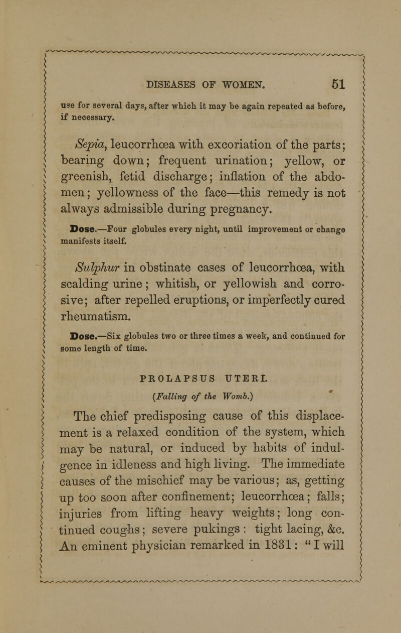 u?e for several days, after which it may be again repeated as before, if necessary. Sepia, leucorrhcea with, excoriation of the parts; bearing down; frequent urination; yellow, or greenish, fetid discharge; inflation of the abdo- men ; yellowness of the face—this remedy is not always admissible during pregnancy. Dose.—Four globules every night, until improvement or change manifests itself. Sulphur in obstinate cases of leucorrhcea, with scalding urine; whitish, or yellowish and corro- sive; after repelled eruptions, or imperfectly cured rheumatism. Dose.—Six globules two or three times a week, and continued for some length of time. PROLAPSUS UTERI. {Falling of the Womb.) The chief predisposing cause of this displace- ment is a relaxed condition of the system, which may be natural, or induced by habits of indul- gence in idleness and high living. The immediate causes of the mischief may be various; as, getting up too soon after confinement; leucorrhoea; falls; injuries from lifting heavy weights; long con- tinued coughs; severe pukings : tight lacing, &c. An eminent physician remarked in 1831:  I will