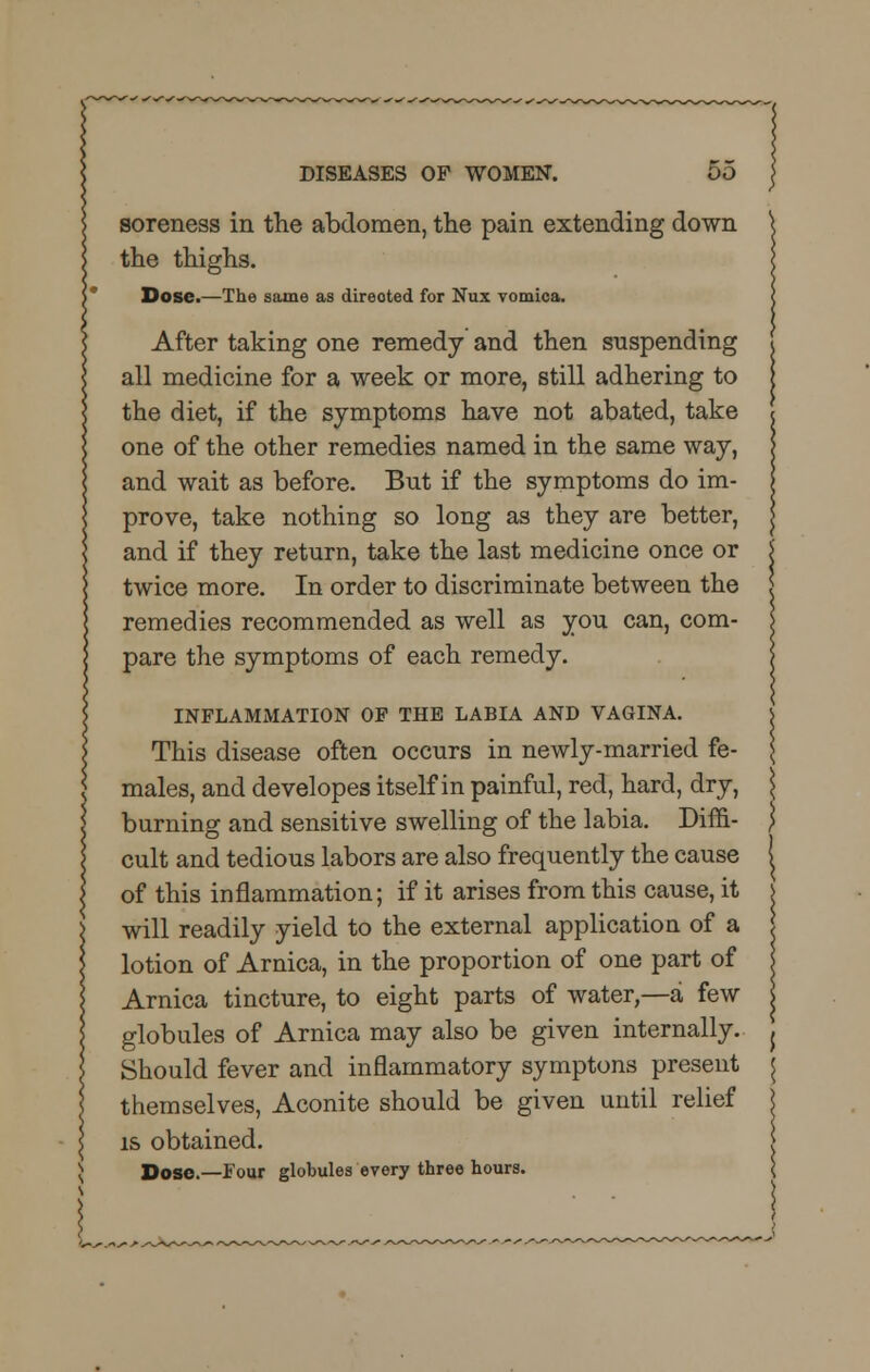 soreness in the abdomen, the pain extending down the thighs. Dose.—The same as direoted for Nux vomica. After taking one remedy and then suspending all medicine for a week or more, still adhering to the diet, if the symptoms have not abated, take one of the other remedies named in the same way, and wait as before. But if the symptoms do im- prove, take nothing so long as they are better, and if they return, take the last medicine once or twice more. In order to discriminate between the remedies recommended as well as you can, com- pare the symptoms of each remedy. INFLAMMATION OF THE LABIA AND VAGINA. This disease often occurs in newly-married fe- males, and developes itself in painful, red, hard, dry, burning and sensitive swelling of the labia. Diffi- cult and tedious labors are also frequently the cause of this inflammation; if it arises from this cause, it will readily yield to the external application of a lotion of Arnica, in the proportion of one part of Arnica tincture, to eight parts of water,—a few globules of Arnica may also be given internally. Should fever and inflammatory symptons present themselves, Aconite should be given until relief is obtained. Dose.—Four globules every three hours.