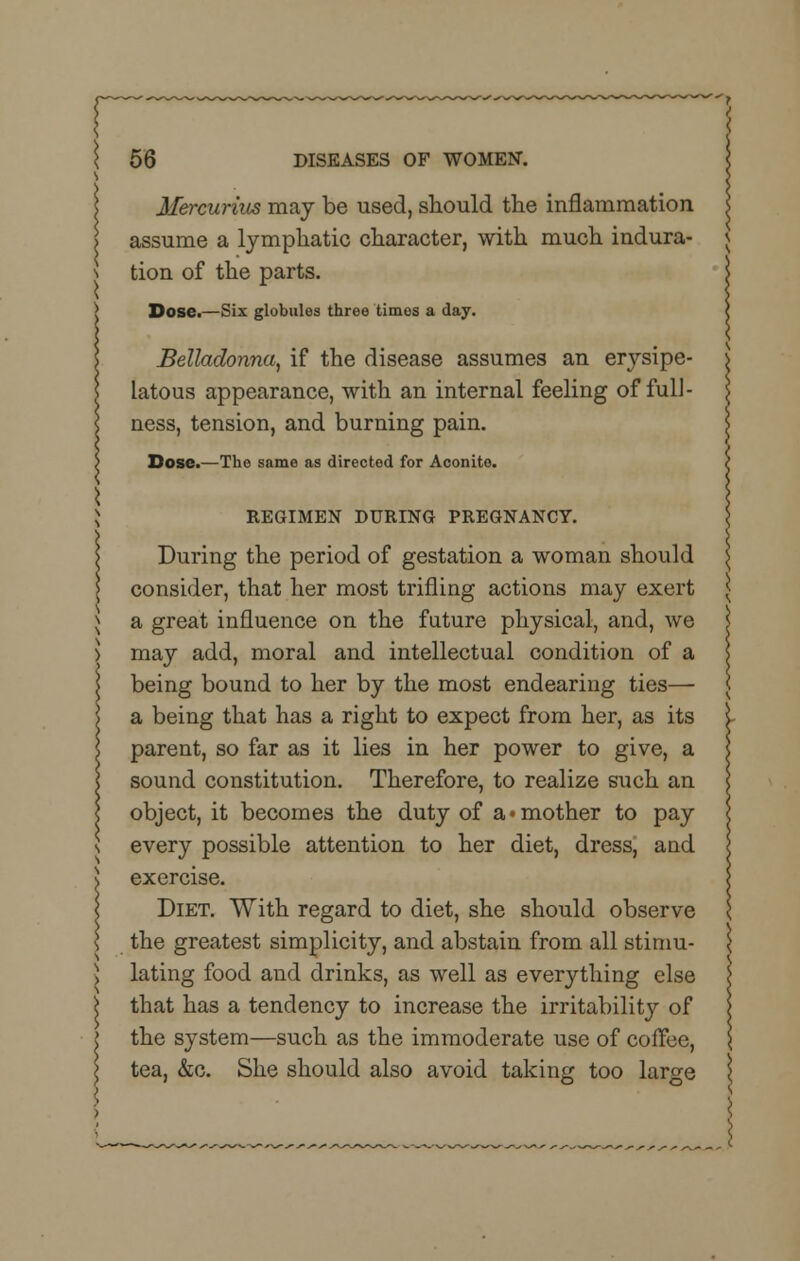 Mercurius may be used, should the inflammation assume a lymphatic character, with much indura- tion of the parts. Dose.—Six globules three timos a day. Belladonna, if the disease assumes an erysipe- latous appearance, with an internal feeling of full- ness, tension, and burning pain. Dose.—The same as directed for Aconite. REGIMEN DURING PREGNANCY. During the period of gestation a woman should consider, that her most trifling actions may exert a great influence on the future physical, and, we may add, moral and intellectual condition of a being bound to her by the most endearing ties— a being that has a right to expect from her, as its parent, so far as it lies in her power to give, a sound constitution. Therefore, to realize such an object, it becomes the duty of a-mother to pay every possible attention to her diet, dress, and exercise. Diet. With regard to diet, she should observe the greatest simplicity, and abstain from all stimu- lating food and drinks, as well as everything else that has a tendency to increase the irritability of the system—such as the immoderate use of coffee, tea, &c. She should also avoid taking too large
