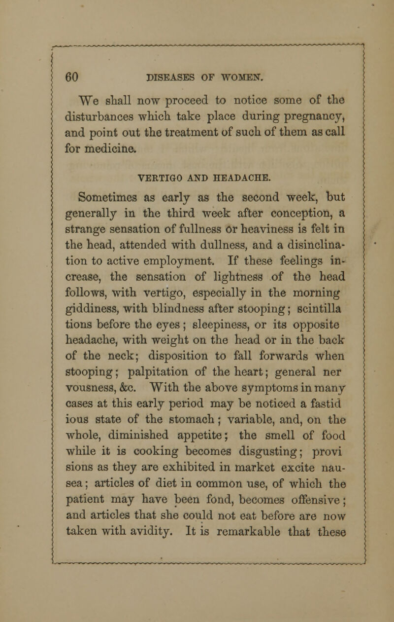 We shall now proceed to notice some of the disturbances which take place during pregnancy, and point out the treatment of such of them as call for medicine. VERTIGO AND HEADACHE. Sometimes as early as the second week, but generally in the third week after conception, a strange sensation of fullness or heaviness is felt in the head, attended with dullness, and a disinclina- tion to active employment. If these feelings in- crease, the sensation of lightness of the head follows, with vertigo, especially in the morning giddiness, with blindness after stooping; scintilla tions before the eyes; sleepiness, or its opposite headache, with weight on the head or in the back of the neck; disposition to fall forwards when stooping; palpitation of the heart; general ner vousness, &c. With the above symptoms in many cases at this early period may be noticed a fastid ious state of the stomach; variable, and, on the whole, diminished appetite; the smell of food while it is cooking becomes disgusting; provi sions as they are exhibited in market excite nau- sea ; articles of diet in common use, of which the patient may have been fond, becomes offensive; and articles that she could not eat before are now taken with avidity. It is remarkable that these