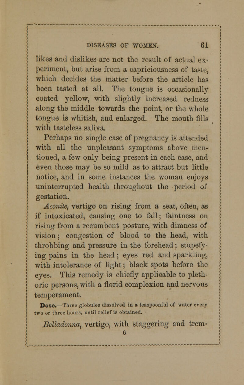 likes and dislikes are not the result of actual ex- periment, but arise from a capriciousness of taste, which decides the matter before the article has been tasted at all. The tongue is occasionally coated yellow, with slightly increased redness along the middle towards the point, or the whole tongue is whitish, and enlarged. The mouth fills with tasteless saliva. Perhaps no single case of pregnancy is attended with all the unpleasant symptoms above men- tioned, a few only being present in each case, and even those may be so mild as to attract but little notice, and in some instances the woman enjoys uninterrupted health throughout the period of gestation. Aconite, vertigo on rising from a seat, often, as if intoxicated, causing one to fall; faintness on rising from a recumbent posture, with dimness of vision; congestion of blood to the head, with throbbing and pressure in the forehead; stupefy- ing pains in the head; eyes red and sparkling, with intolerance of light; black spots before the eyes. This remedy is chiefly applicable to pleth- oric persons, with a florid complexion and nervous temperament. Dose.—Three globules dissolved in a teaspoonful of water every two or threo Lours, until relief is obtained. Belladonna, vertigo, with staggering and trem- 6