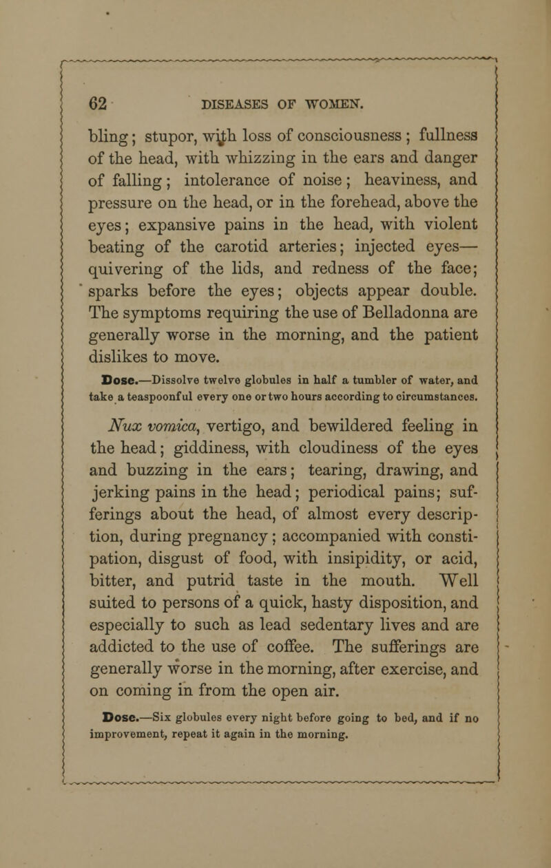 bling; stupor, w^h loss of consciousness ; fullness of the head, with whizzing in the ears and danger of falling ; intolerance of noise ; heaviness, and pressure on the head, or in the forehead, above the eyes; expansive pains in the head, with violent beating of the carotid arteries; injected eyes— quivering of the lids, and redness of the face; sparks before the eyes; objects appear double. The symptoms requiring the use of Belladonna are generally worse in the morning, and the patient dislikes to move. Dose.—Dissolve twelve globules in half a tumbler of water, and take a teaspoonful every one or two hours according to circumstances. Nux vomica, vertigo, and bewildered feeling in the head; giddiness, with cloudiness of the eyes and buzzing in the ears; tearing, drawing, and jerking pains in the head; periodical pains; suf- ferings about the head, of almost every descrip- tion, during pregnancy; accompanied with consti- pation, disgust of food, with insipidity, or acid, bitter, and putrid taste in the mouth. Well suited to persons of a quick, hasty disposition, and especially to such as lead sedentary lives and are addicted to the use of coffee. The sufferings are generally worse in the morning, after exercise, and on coming in from the open air. Dose.—Six globules every night before going to bed, and if no improvement, repeat it again in the morning.