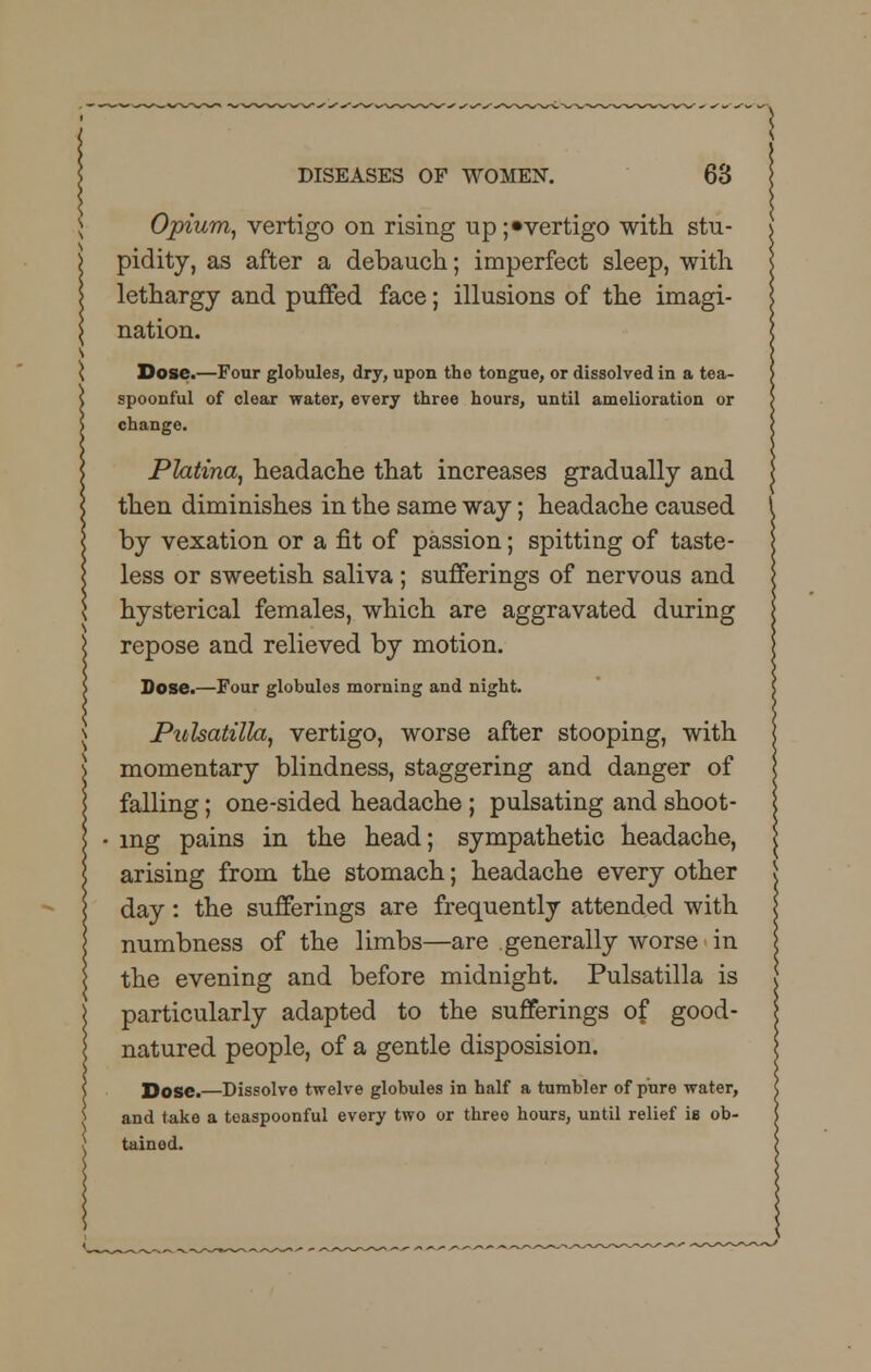 Opium, vertigo on rising up ;«vertigo with stu- pidity, as after a debauch; imperfect sleep, with lethargy and puffed face; illusions of the imagi- nation. Dose.—Four globules, dry, upon the tongue, or dissolved in a tea- spoonful of clear water, every three hours, until amelioration or change. Platina, headache that increases gradually and then diminishes in the same way; headache caused by vexation or a fit of passion; spitting of taste- less or sweetish saliva; sufferings of nervous and hysterical females, which are aggravated during repose and relieved by motion. Dose.—Four globulos morning and night. Pulsatilla, vertigo, worse after stooping, with momentary blindness, staggering and danger of falling; one-sided headache ; pulsating and shoot- ing pains in the head; sympathetic headache, arising from the stomach; headache every other day: the sufferings are frequently attended with numbness of the limbs—are generally worse in the evening and before midnight. Pulsatilla is particularly adapted to the sufferings of good- natured people, of a gentle disposision. Dose.—Dissolve twelve globules in half a tumbler of pure water, and take a teaspoonful every two or three hours, until relief is ob- tained.