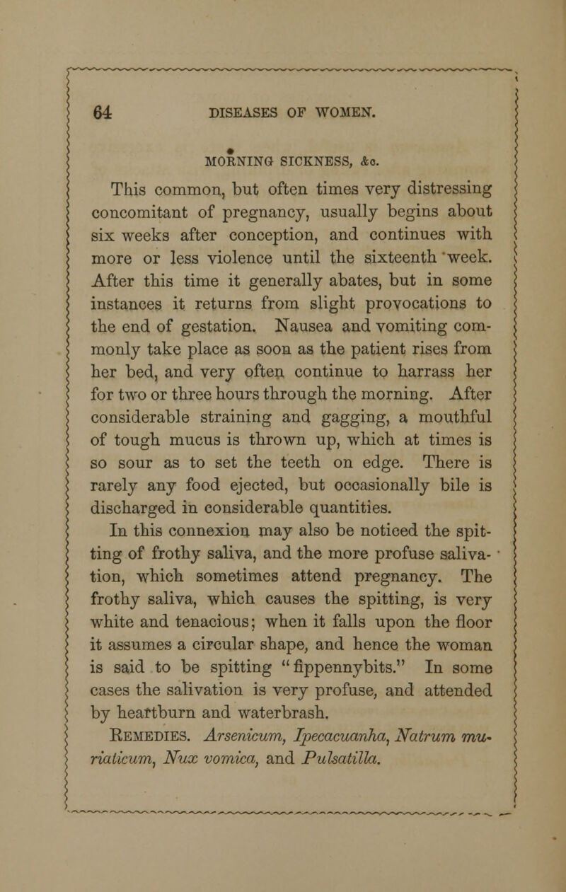 MORNING SICKNESS, Ac This common, but often times very distressing concomitant of pregnancy, usually begins about six weeks after conception, and continues with more or less violence until the sixteenth 'week. \ After this time it generally abates, but in some instances it returns from slight provocations to the end of gestation. Nausea and vomiting com- monly take place as soon as the patient rises from her bed, and very often continue to harrass her for two or three hours through the morning. After considerable straining and gagging, a mouthful of tough mucus is thrown up, which at times is so sour as to set the teeth on edge. There is rarely any food ejected, but occasionally bile is discharged in considerable quantities. In this connexion may also be noticed the spit- ting of frothy saliva, and the more profuse saliva- tion, which sometimes attend pregnancy. The frothy saliva, which causes the spitting, is very white and tenacious; when it falls upon the floor it assumes a circular shape, and hence the woman is said to be spitting  fippennybits. In some cases the salivation is very profuse, and attended by heartburn and waterbrash. Remedies. Arsenicum, Ipecacuanha, Natrum mu- riaticum, Nux vomica, and Pulsatilla.