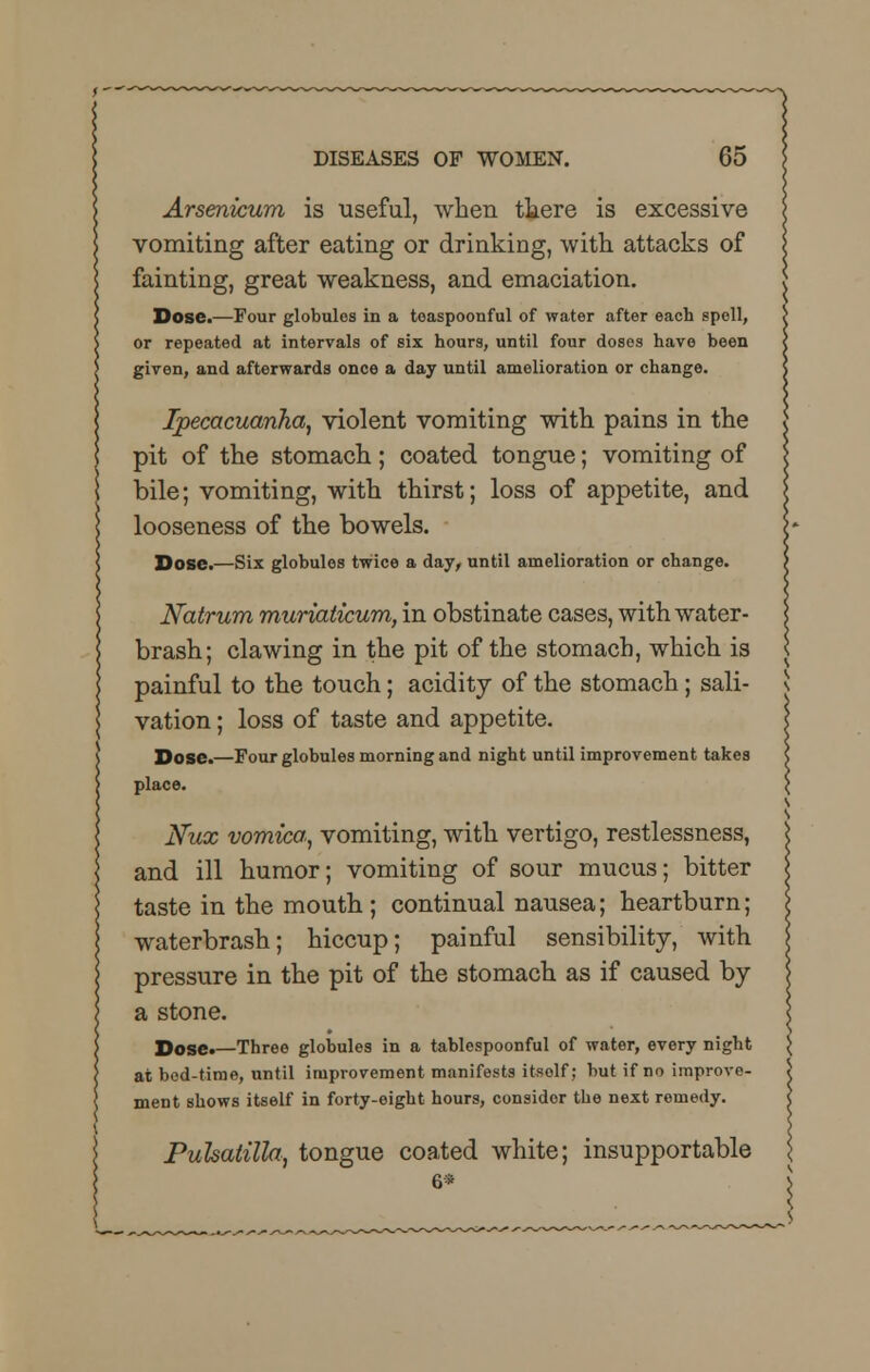 Arsenicum is useful, when there is excessive vomiting after eating or drinking, with attacks of fainting, great weakness, and emaciation. Dose.—Four globules in a teaspoonful of water after each spell, or repeated at intervals of six hours, until four doses have been given, and afterwards once a day until amelioration or change. Ipecacuanha, violent vomiting with pains in the pit of the stomach; coated tongue; vomiting of bile; vomiting, with thirst; loss of appetite, and looseness of the bowels. Dose.—Six globules twice a day, until amelioration or change. Natrum muriaticum, in obstinate cases, with water- brash; clawing in the pit of the stomach, which is painful to the touch; acidity of the stomach; sali- vation ; loss of taste and appetite. Dose.—Four globules morning and night until improvement takes place. Nux vomica., vomiting, with vertigo, restlessness, and ill humor; vomiting of sour mucus; bitter taste in the mouth ; continual nausea; heartburn; waterbrash; hiccup; painfnl sensibility, with pressure in the pit of the stomach as if caused by a stone. Dose*—Three globules in a tablespoonful of water, every night at bod-time, until improvement manifests itsolf; but if no improve- ment shows itself in forty-eight hours, consider the next remedy. Pulsatilla, tongue coated white; insupportable 6*