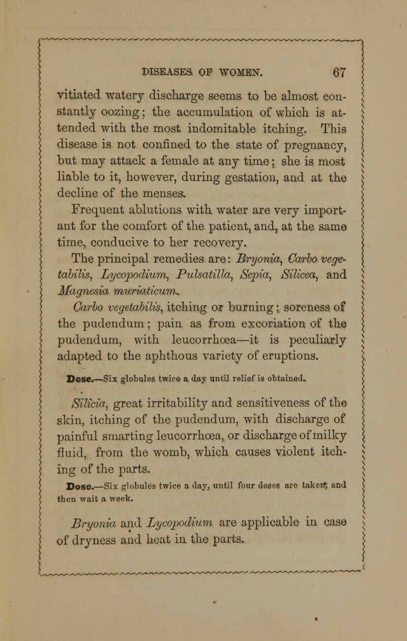 vitiated watery discharge seems to be almost con- stantly oozing; the accumulation of which is at- tended with the most indomitable itching. This disease is not confined to the state of pregnancy, but may attack a female at any time; she is most liable to it, however, during gestation, and at the decline of the menses. Frequent ablutions with water are very import- ant for the comfort of the patient, and, at the same time, conducive to her recovery. The principal remedies are: Bryonia, Carbo vege- tabilis, Lycopodium, Pulsatilla, Sepia, Silicea, and Magnesia muriaticum. Carbo vegetabilis, itching or burning; soreness of the pudendum; pain as from excoriation of the pudendum, with leucorrhoea—it is peculiarly adapted to the aphthous variety of eruptions. Dose.—Six globules twice a day until relief is obtained. Silicia, great irritability and sensitiveness of the skin, itching of the pudendum, with discharge of painful smarting leucorrhoea, or discharge of milky fluid, from the womb, which causes violent itch- ing of the parts. Doso.—Six globules twice a day, until four dosos aro taken} and then wait a week. Bryonia and Lycopodium are applicable in case of dryness and heat in the parts.