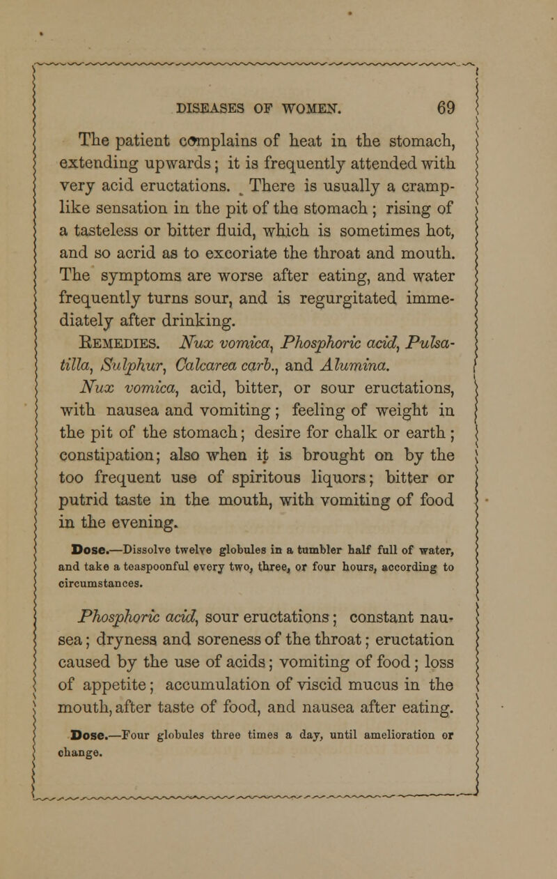 The patient complains of heat in the stomach, extending upwards; it is frequently attended with very acid eructations. i There is usually a cramp- like sensation in the pit of the stomach ; rising of a tasteless or bitter fluid, which is sometimes hot, and so acrid as to excoriate the throat and mouth. The symptoms are worse after eating, and water frequently turns sour, and is regurgitated imme- diately after drinking. Remedies. Nux vomica, Phosphoric acid, Pulsa- tilla, Sulphur, Calcarea carb., and Alumina. Nux vomica, acid, bitter, or sour eructations, with nausea and vomiting ; feeling of weight in the pit of the stomach; desire for chalk or earth; constipation; also when it is brought on by the too frequent use of spiritous liquors; bitter or putrid taste in the mouth, with vomiting of food in the evening. Dose.—Dissolve twelve globules in a tumbler half full of water, and take a toaspoonful every two, three, or four hours, according to circumstances. Phosphoric acid, sour eructations; constant nau- sea ; dryness and soreness of the throat; eructation caused by the use of acids; vomiting of food; loss of appetite; accumulation of viscid mucus in the mouth, after taste of food, and nausea after eating. Dose.—Four globules three times a day, until amelioration or change.