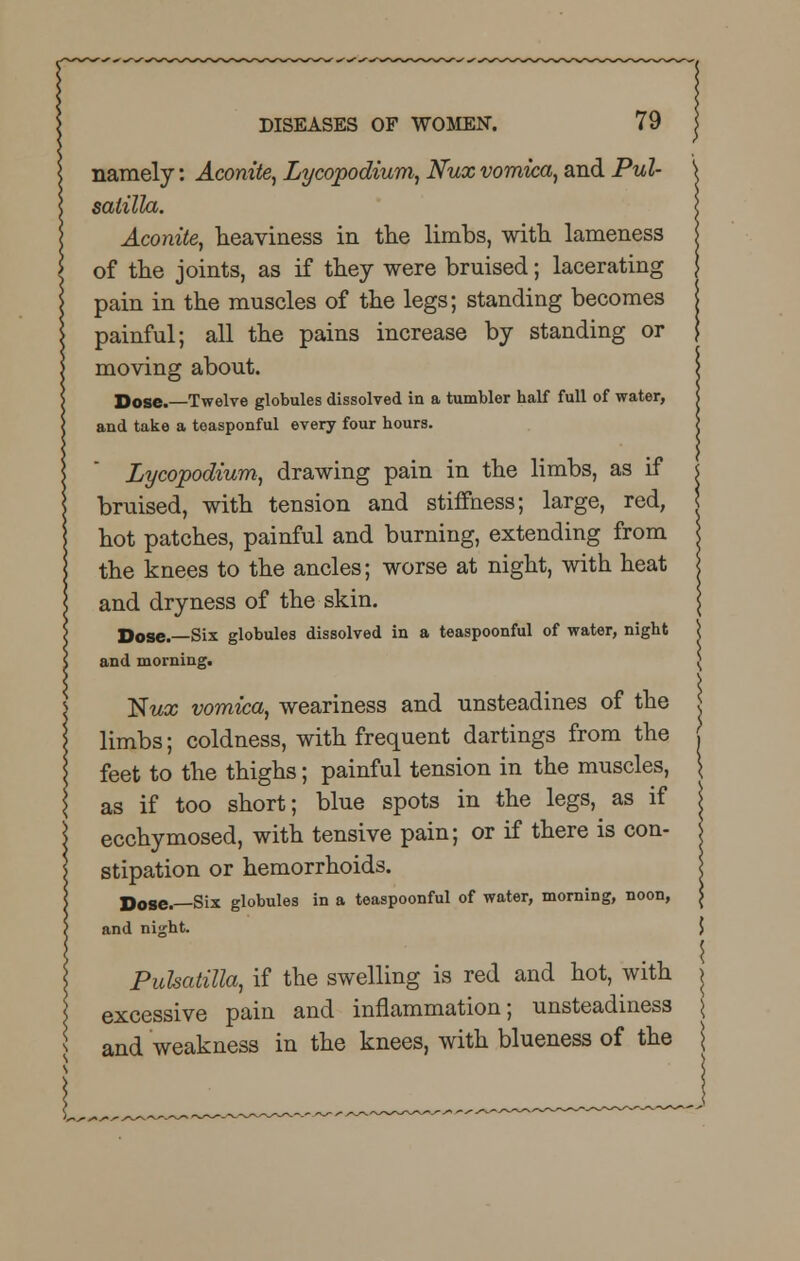 namely: Aconite, Lycopodium, Nux vomica, and Pul- satilla. Aconite, heaviness in the limbs, with lameness of the joints, as if they were bruised; lacerating pain in the muscles of the legs; standing becomes painful; all the pains increase by standing or moving about. Dose.—Twelve globules dissolved in a tumbler half full of water, and take a toasponful every four hours. Lycopodium, drawing pain in the limbs, as if bruised, with tension and stiffness; large, red, hot patches, painful and burning, extending from the knees to the ancles; worse at night, with heat and dryness of the skin. Dose.—Six globules dissolved in a teaspoonful of water, night and morning. Nwx vomica, weariness and unsteadines of the limbs; coldness, with frequent dartings from the feet to the thighs; painful tension in the muscles, as if too short; blue spots in the legs, as if ecchymosed, with tensive pain; or if there is con- stipation or hemorrhoids. Dose.—Six globules in a teaspoonful of water, morning, noon, and night. 5 Pulsatilla, if the swelling is red and hot, with j excessive pain and inflammation; unsteadiness \ and weakness in the knees, with blueness of the \