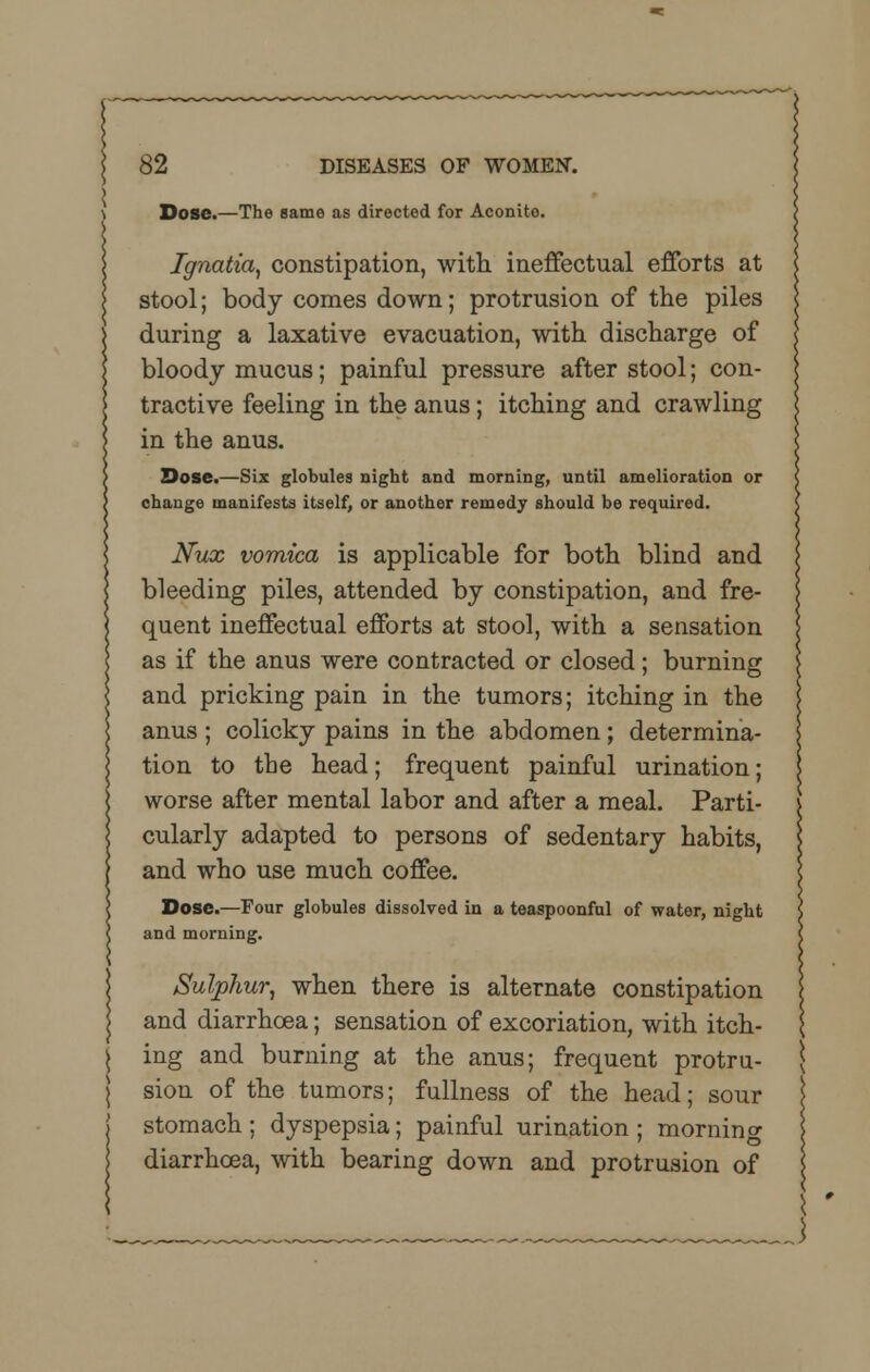 Dose.—The same as directed for Aconito. Ignatia, constipation, with ineffectual efforts at stool; body comes down; protrusion of the piles during a laxative evacuation, with discharge of bloody mucus; painful pressure after stool; con- tractive feeling in the anus; itching and crawling in the anus. Dose.—Six globules night and morning, until amelioration or change manifests itself, or another remedy should be required. Nux vomica is applicable for both blind and bleeding piles, attended by constipation, and fre- quent ineffectual efforts at stool, with a sensation as if the anus were contracted or closed; burning and pricking pain in the tumors; itching in the anus ; colicky pains in the abdomen; determina- tion to the head; frequent painful urination; worse after mental labor and after a meal. Parti- cularly adapted to persons of sedentary habits, and who use much coffee. Dose.—Four globules dissolved in a teaspoonful of water, night and morning. Sulphur, when there is alternate constipation and diarrhoea; sensation of excoriation, with itch- ing and burning at the anus; frequent protru- sion of the tumors; fullness of the head; sour stomach; dyspepsia; painful urination; mornin^ diarrhoea, with bearing down and protrusion of