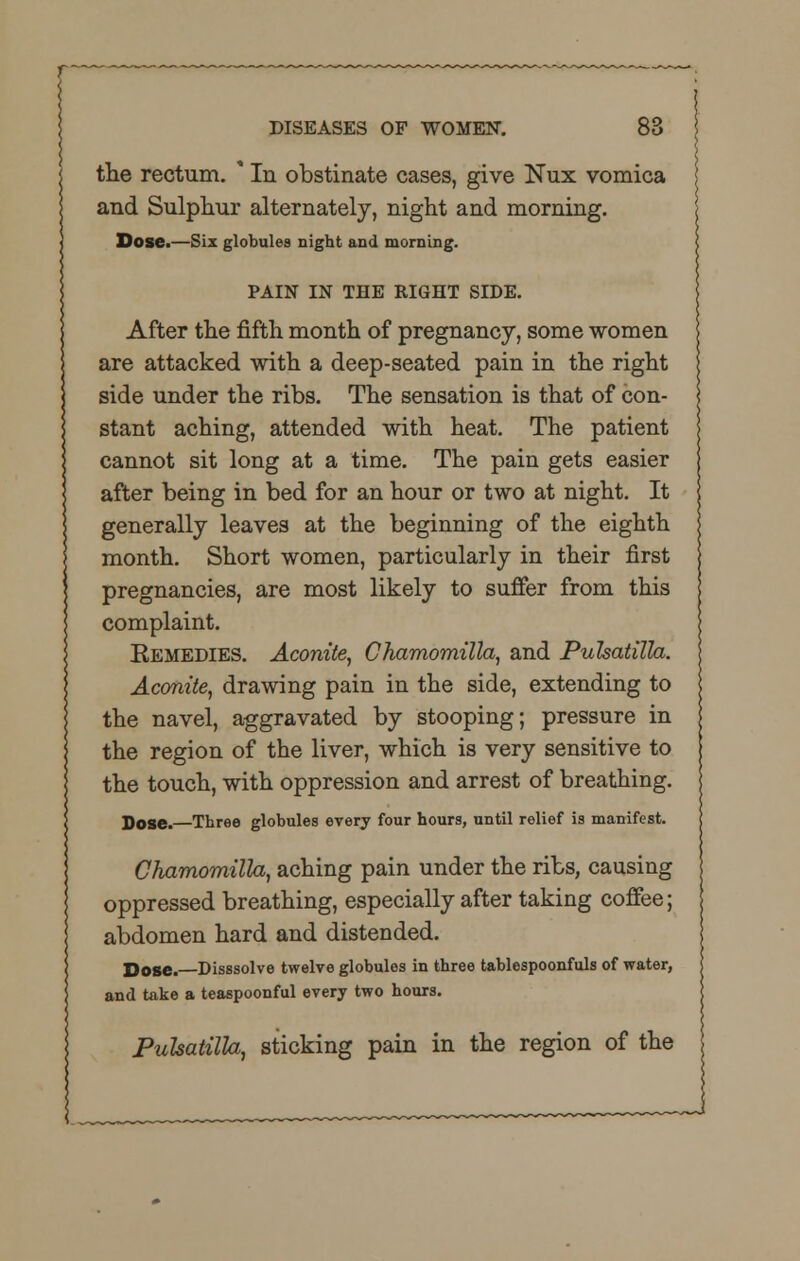 the rectum. * In obstinate cases, give Nux vomica and Sulphur alternately, night and morning. Dose.—Six globules night and morning. PAIN IN THE RIGHT SIDE. After the fifth month of pregnancy, some women are attacked with a deep-seated pain in the right side under the ribs. The sensation is that of con- stant aching, attended with heat. The patient cannot sit long at a time. The pain gets easier after being in bed for an hour or two at night. It generally leaves at the beginning of the eighth month. Short women, particularly in their first pregnancies, are most likely to suffer from this complaint. Eemedies. Aconite, Chamomilla, and Pulsatilla. Aconite, drawing pain in the side, extending to the navel, aggravated by stooping; pressure in the region of the liver, which is very sensitive to the touch, with oppression and arrest of breathing. Dose. Three globules every four hours, until relief is manifest. Chamomilla, aching pain under the ribs, causing oppressed breathing, especially after taking coffee; abdomen hard and distended. Dose. Disssolve twelve globules in three tablespoonfuls of water, and take a teaspoonful every two hours. Pulsatilla, sticking pain in the region of the