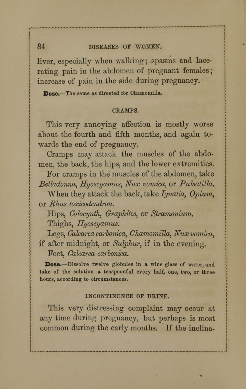 liver, especially when walking; spasms and lace- rating pain in the abdomen of pregnant females; increase of pain in the side during pregnancy. Dose.—The same as directed for Chaniomilla. CRAMPS. This very annoying affection is mostly worse about the fourth and fifth months, and again to- wards the end of pregnancy. Cramps may attack the muscles of the abdo- men, the back, the hips, and the lower extremities. For cramps in the muscles of the abdomen, take Belladonna, Hyoscyamus, Nux vomica, or Pulsatilla. When they attack the back, take Ignatia, Opium, or Rhus toxicodendron. Hips, Colocynth, Graphites, or Stramonium. Thighs, Hyoscyamus. Legs, Calcarea carbonica, Chamomilla, Nux vomica, if after midnight, or Sulphur, if in the evening. Feet, Calcarea carbonica. Dose.—Dissolve twelve globules in a wine-glass of water, and take of the solution a teaspoonful every half, one, two, or three hours, according to circumstances. INCONTINENCE OF URINE. This very distressing complaint may occur at any time during pregnancy, but perhaps is most common during the early months. If the inclina-
