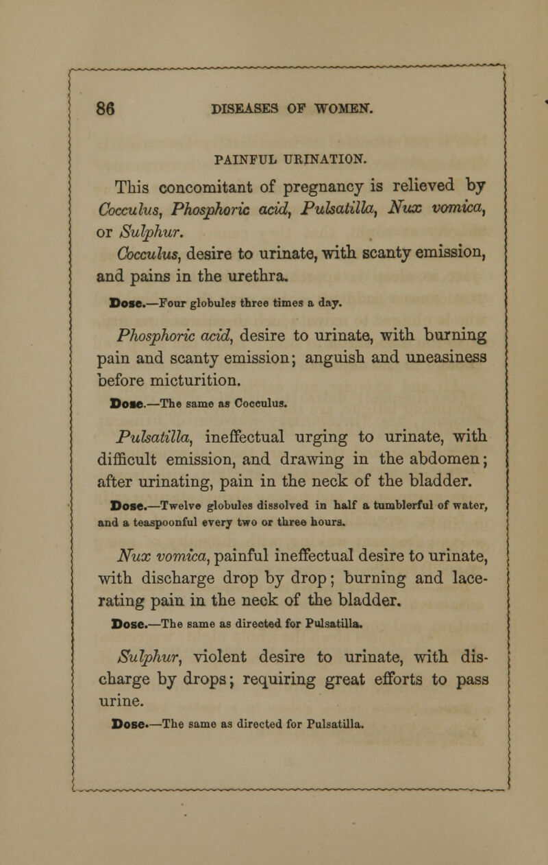 PAINFUL URINATION. This concomitant of pregnancy is relieved by Cocculus, Phosphoric acid, Pulsatilla, Nux vomica, or Sulphur. Cocculus, desire to urinate, with scanty emission, and pains in the urethra. Dose.—Four globules three times a day. Phosphoric acid, desire to urinate, with burning pain and scanty emission; anguish and uneasiness before micturition. Dose.—The same as Cocculus. Pulsatilla, ineffectual urging to urinate, with difficult emission, and drawing in the abdomen; after urinating, pain in the neck of the bladder. Dose.—Twelve globules dissolved in half a tumblerful of water, and a teaspoonful every two or three hours. Nux vomica, painful ineffectual desire to urinate, with discharge drop by drop; burning and lace- rating pain in the neck of the bladder. Dose.—The same as directed for Pulsatilla. Sulphur, violent desire to urinate, with dis- charge by drops; requiring great efforts to pass urine. Dose.—The same as directed for Pulsatilla. L