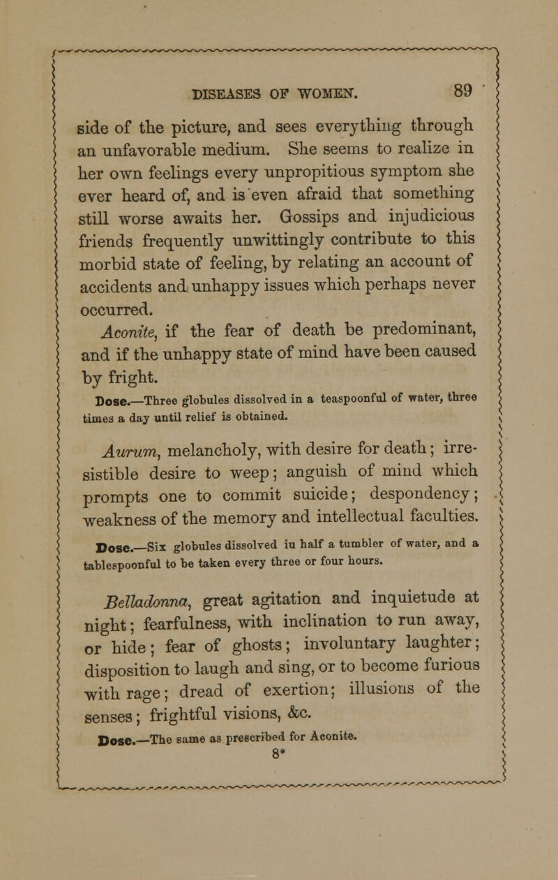 side of the picture, and sees everything through an unfavorable medium. She seems to realize in her own feelings every unpropitious symptom she ever heard of, and is even afraid that something still worse awaits her. Gossips and injudicious friends frequently unwittingly contribute to this morbid state of feeling, by relating an account of accidents and unhappy issues which perhaps never occurred. Aconite, if the fear of death be predominant, and if the unhappy state of mind have been caused by fright. Dose.—Three globules dissolved in a teaspoonful of water, three times a day until relief is obtained. Aurum, melancholy, with desire for death; irre- sistible desire to weep; anguish of mind which prompts one to commit suicide; despondency; weakness of the memory and intellectual faculties. Dose. Six globules dissolved iu half a tumbler of water, and a tablespoonful to be taken every three or four hours. Belladonna, great agitation and inquietude at night; fearfulness, with inclination to run away, or hide; fear of ghosts; involuntary laughter; disposition to laugh and sing, or to become furious with rage; dread of exertion; illusions of the senses; frightful visions, &c. Doge.—The same as prescribed for Aconite.