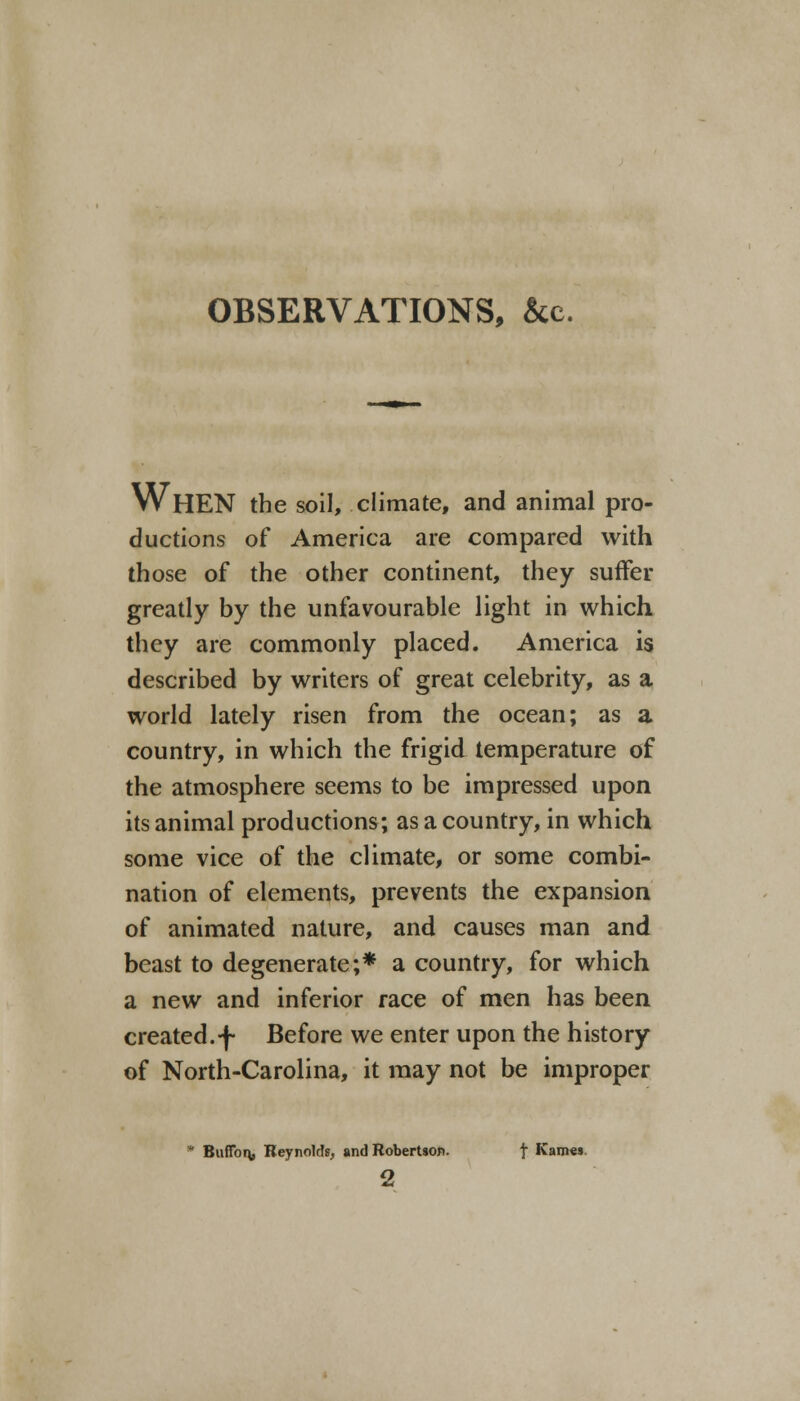 OBSERVATIONS, &c. WHEN the soil, climate, and animal pro- ductions of America are compared with those of the other continent, they suffer greatly by the unfavourable light in which they are commonly placed. America is described by writers of great celebrity, as a world lately risen from the ocean; as a country, in which the frigid temperature of the atmosphere seems to be impressed upon its animal productions; as a country, in which some vice of the climate, or some combi- nation of elements, prevents the expansion of animated nature, and causes man and beast to degenerate;* a country, for which a new and inferior race of men has been created.-f- Before we enter upon the history of North-Carolina, it may not be improper • Buflbn, Reynolds, and Robertson. f Karnes 2