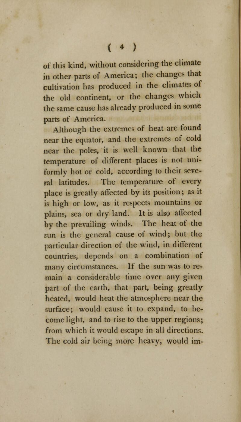 of this kind, without considering the climate in other parts of America; the changes that cultivation has produced in the climates of the old continent, or the changes which the same cause has already produced in some parts of America. Although the extremes of heat are found near the equator, and the extremes of cold near the poles, it is well known that the temperature of different places is not uni- formly hot or cold, according to their seve- ral latitudes. The temperature of every place is greatly affected by its position; as it is high or low, as it respects mountains or plains, sea or dry land. It is also affected by the prevailing winds. The heat of the sun is the general cause of wind; but the particular direction of the wind, in different countries, depends on a combination of many circumstances. If the sun was to re- main a considerable time over any given part of the earth, that part, being greatly heated, would heat the atmosphere near the surface; would cause it to expand, to be- come light, and to rise to the upper regions; from which it would escape in all directions. The cold air being more heavy, would im-