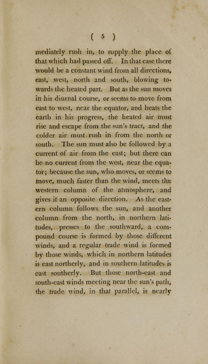 mediately rush in, to supply the place of that which had passed off. In that case there would he a constant wind from all directions, east, west, north and south, blowing to- wards the heated part. But as the sun moves in his diurnal course, or seems to move from east to west, near the equator, and heats the earth in his progress, the heated air must rise and escape from the sun's tract, and the colder air must rush in from the north or south. The sun must also be followed by a current of air from the east; but there can be no current from the west, near the equa- tor; because the sun, who moves, or seems to move, much faster than the wind, meets the western column of the atmosphere, and gives it an opposite direction. As the east- ern column follows the sun, and another column from the north, in northern lati- tudes, presses to the southward, a com- pound course is formed by those different winds, and a regular trade wind is formed by those winds, which in northern latitudes is east northerly, and in southern latitudes is east southerly. But those north-east and south-east winds meeting near the sun's path, the trade wind, in that parallel, is nearly