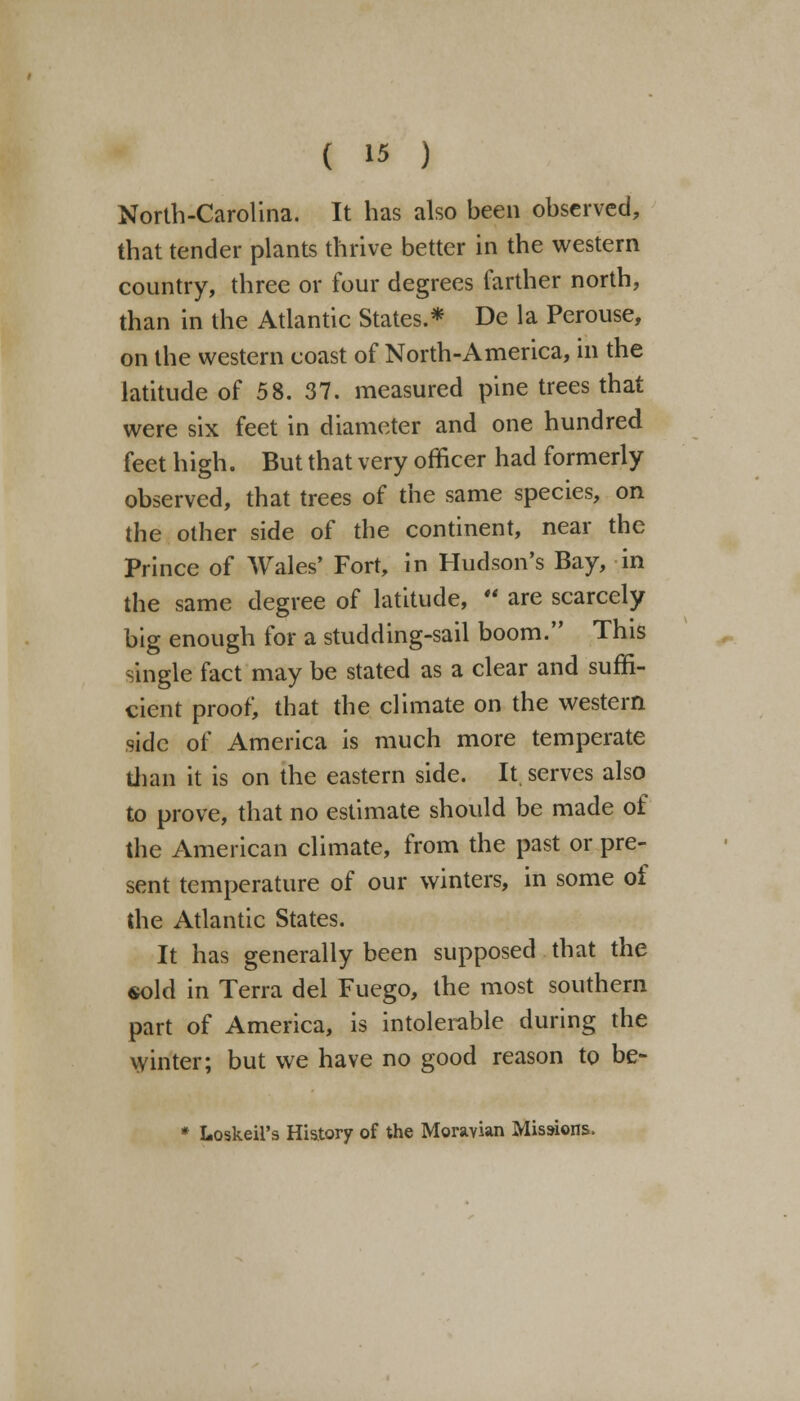 North-Carolina. It has also been observed, that tender plants thrive better in the western country, three or four degrees farther north, than in the Atlantic States.* De la Perouse, on the western coast of North-America, in the latitude of 58. 37. measured pine trees that were six feet in diameter and one hundred feet high. But that very officer had formerly observed, that trees of the same species, on the other side of the continent, near the Prince of Wales' Fort, in Hudson's Bay, in the same degree of latitude, '* are scarcely big enough for a studding-sail boom. This single fact may be stated as a clear and suffi- cient proof, that the climate on the western side of America is much more temperate than it is on the eastern side. It serves also to prove, that no estimate should be made of the American climate, from the past or pre- sent temperature of our winters, in some of the Atlantic States. It has generally been supposed that the sold in Terra del Fuego, the most southern part of America, is intolerable during the winter; but we have no good reason to be- * Loskeil's History of the Moravian Missions.