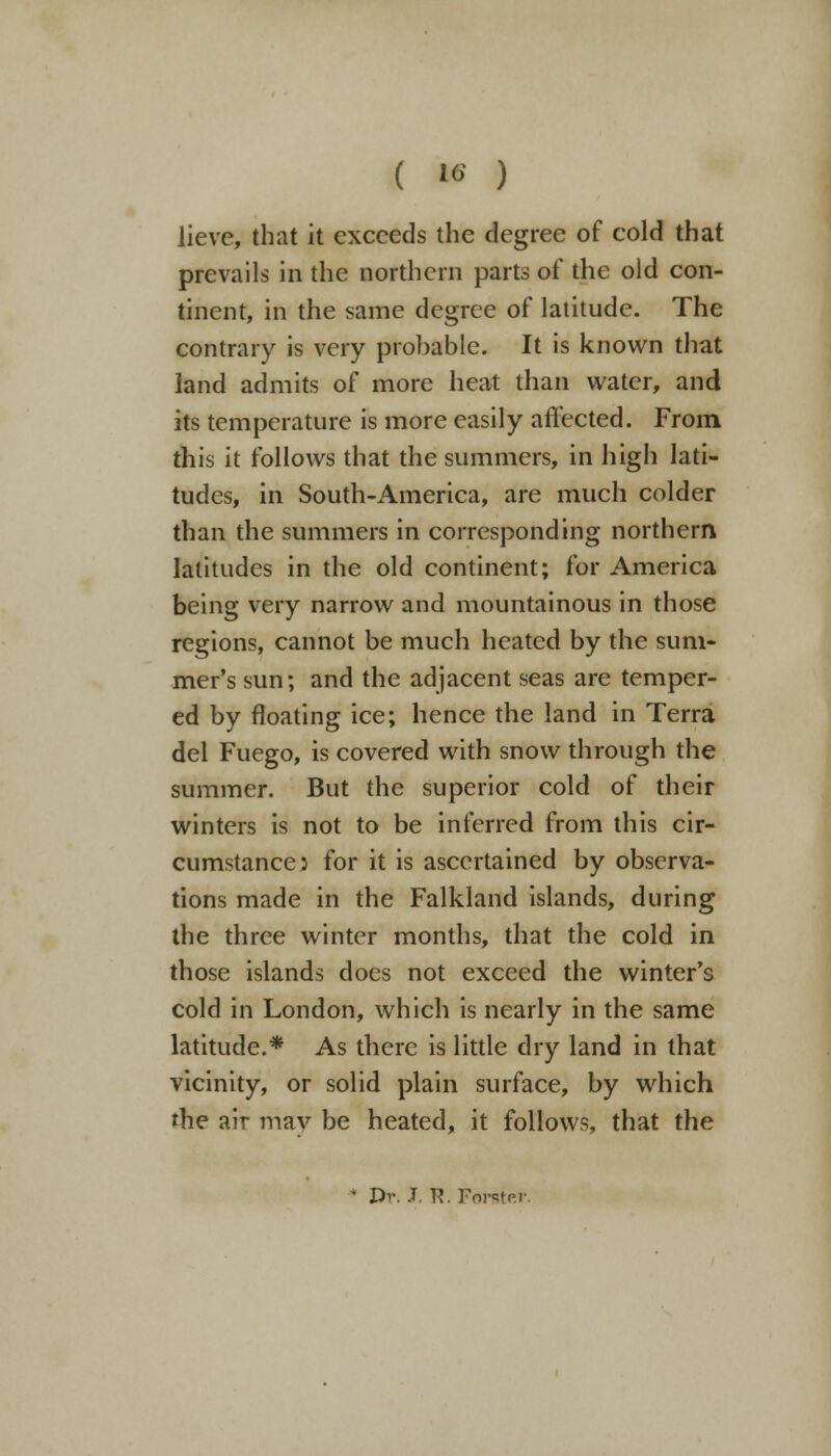 Jievc, that it exceeds the degree of cold that prevails in the northern parts of the old con- tinent, in the same degree of latitude. The contrary is very prohable. It is known that land admits of more heat than water, and its temperature is more easily affected. From this it follows that the summers, in high lati- tudes, in South-America, are much colder than the summers in corresponding northern latitudes in the old continent; for America being very narrow and mountainous in those regions, cannot be much heated by the sum- mer's sun; and the adjacent seas are temper- ed by floating ice; hence the land in Terra del Fuego, is covered with snow through the summer. But the superior cold of their winters is not to be inferred from this cir- cumstance: for it is ascertained by observa- tions made in the Falkland islands, during the three winter months, that the cold in those islands does not exceed the winter's cold in London, which is nearly in the same latitude.* As there is little dry land in that vicinity, or solid plain surface, by which the air may be heated, it follows, that the