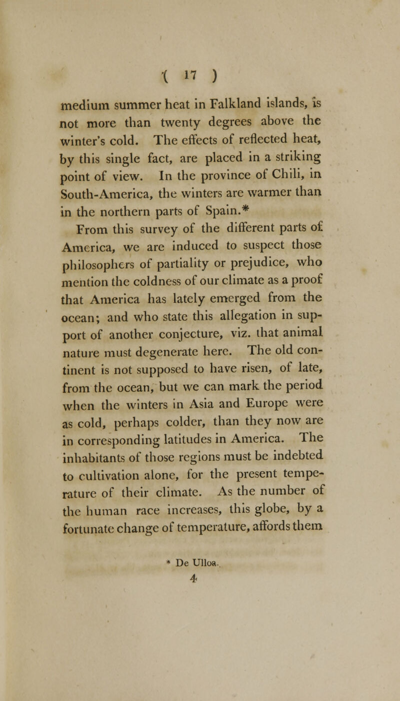 1 « ) medium summer heat in Falkland islands, is not more than twenty degrees above the winter's cold. The effects of reflected heat, by this single fact, are placed in a striking point of view. In the province of Chili, in South-America, the winters are warmer than in the northern parts of Spain.* From this survey of the different parts of America, we are induced to suspect those philosophers of partiality or prejudice, who mention the coldness of our climate as a proof that America has lately emerged from the ocean; and who state this allegation in sup- port of another conjecture, viz. that animal nature must degenerate here. The old con- tinent is not supposed to have risen, of late, from the ocean, but we can mark the period when the winters in Asia and Europe were as cold, perhaps colder, than they now are in corresponding latitudes in America. The inhabitants of those regions must be indebted to cultivation alone, for the present tempe- rature of their climate. As the number of the human race increases, this globe, by a fortunate change of temperature, affords them De Ulloa.