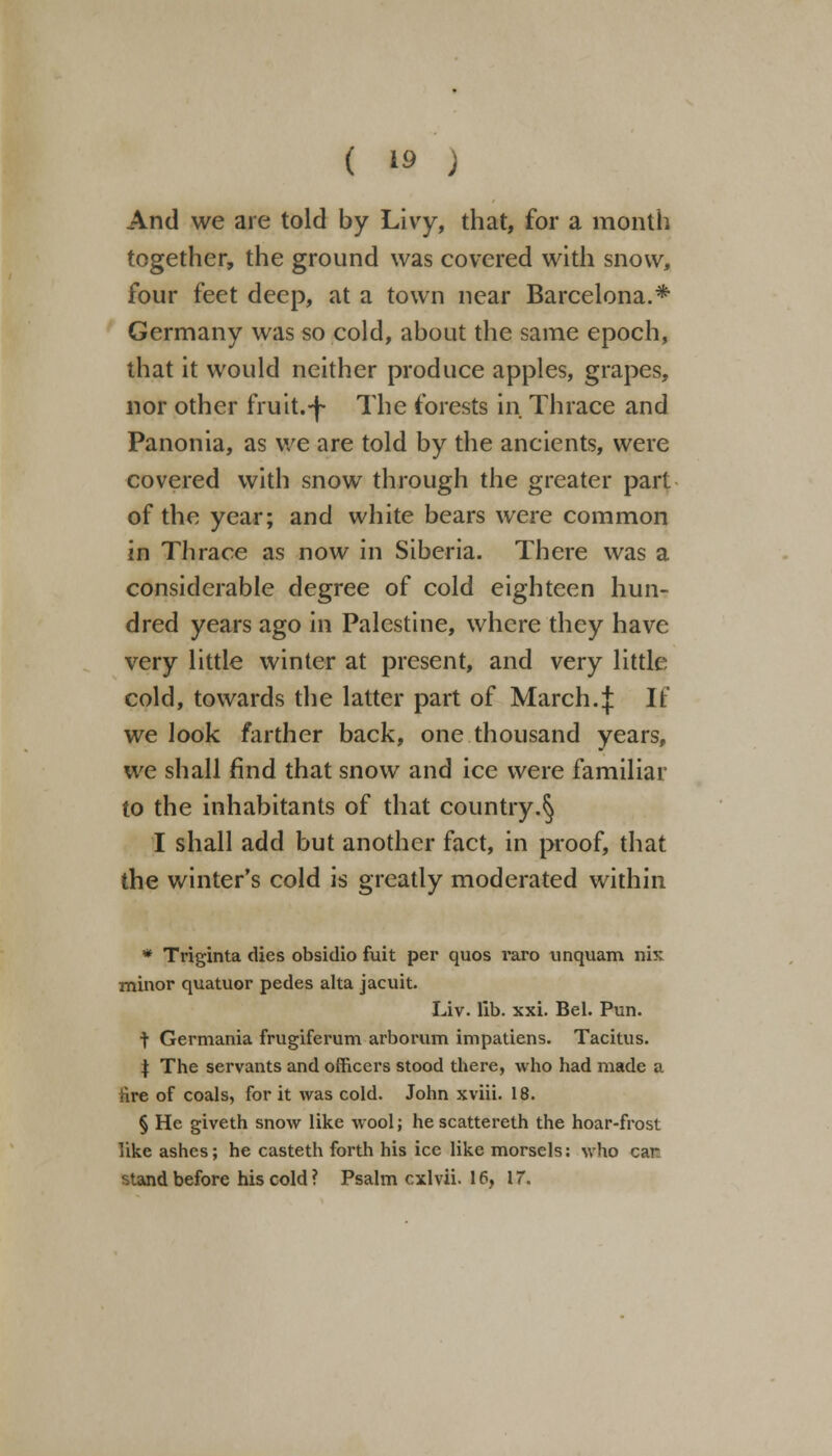 And we are told by Livy, that, for a month together, the ground was covered with snow, four feet deep, at a town near Barcelona.* Germany was so cold, about the same epoch, that it would neither produce apples, grapes, nor other fruit.-j- The forests in Thrace and Panonia, as we are told by the ancients, were covered with snow through the greater part of the year; and white bears were common in Thrace as now in Siberia. There was a considerable degree of cold eighteen hun- dred years ago in Palestine, where they have very little winter at present, and very little cold, towards the latter part of March.:); If we look farther back, one thousand years, we shall find that snow and ice were familiar to the inhabitants of that country.^ I shall add but another fact, in proof, that the winter's cold is greatly moderated within * Triginta dies obsidio fuit per quos raro unquam nix minor quatuor pedes alta jacuit. Liv. lib. xxi. Bel. Pun. t Germania frugiferum arborum impatiens. Tacitus. | The servants and officers stood there, who had made a lire of coals, for it was cold. John xviii. 18. § He giveth snow like wool; he scattereth the hoar-frost like ashes; he casteth forth his ice like morsels: who car stand before his cold ? Psalm cxlvii. 16, 17.