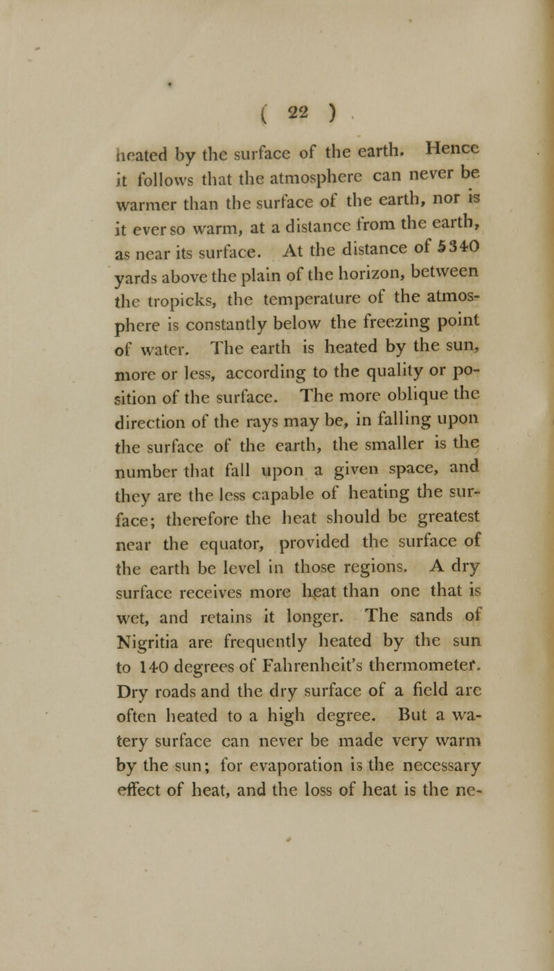 heated by the surface of the earth. Hence it follows that the atmosphere can never be warmer than the surface of the earth, nor is it ever so warm, at a distance from the earth, as near its surface. At the distance of 5340 yards above the plain of the horizon, between the tropicks, the temperature of the atmos- phere is constantly below the freezing point of water. The earth is heated by the sun, more or less, according to the quality or po- sition of the surface. The more oblique the direction of the rays may be, in falling upon the surface of the earth, the smaller is the number that fall upon a given space, and they are the less capable of heating the sur- face; therefore the heat should be greatest near the equator, provided the surface of the earth be level in those regions. A dry surface receives more heat than one that is wet, and retains it longer. The sands of Nigritia are frequently heated by the sun to 14-0 degrees of Fahrenheit's thermometer. Dry roads and the dry surface of a field arc often heated to a high degree. But a wa- tery surface can never be made very warm by the sun; for evaporation is the necessary effect of heat, and the loss of heat is the ne-