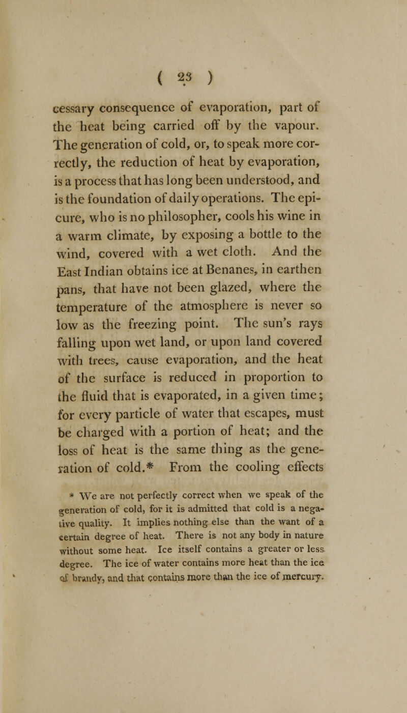 cessary consequence of evaporation, part of the heat being carried off by the vapour. The generation of cold, or, to speak more cor- rectly, the reduction of heat by evaporation, is a process that has long been understood, and is the foundation of daily operations. The epi- cure, who is no philosopher, cools his wine in a warm climate, by exposing a bottle to the wind, covered with a wet cloth. And the East Indian obtains ice at Benanes, in earthen pans, that have not been glazed, where the temperature of the atmosphere is never so low as the freezing point. The sun's rays falling upon wet land, or upon land covered with trees, cause evaporation, and the heat of the surface is reduced in proportion to the fluid that is evaporated, in a given time; for every particle of water that escapes, must be charged with a portion of heat; and the loss of heat is the same thing as the gene- ration of cold.* From the cooling effects * We are not perfectly correct when we speak of the generation of cold, for it is admitted that cold is a nega- tive quality. It implies nothing else than the want of a certain degree of heat. There is not any body in nature without some heat. Ice itself contains a greater or less degree. The ice of water contains more heat than the ice of brandv, and that contains more than the ice of mercury.