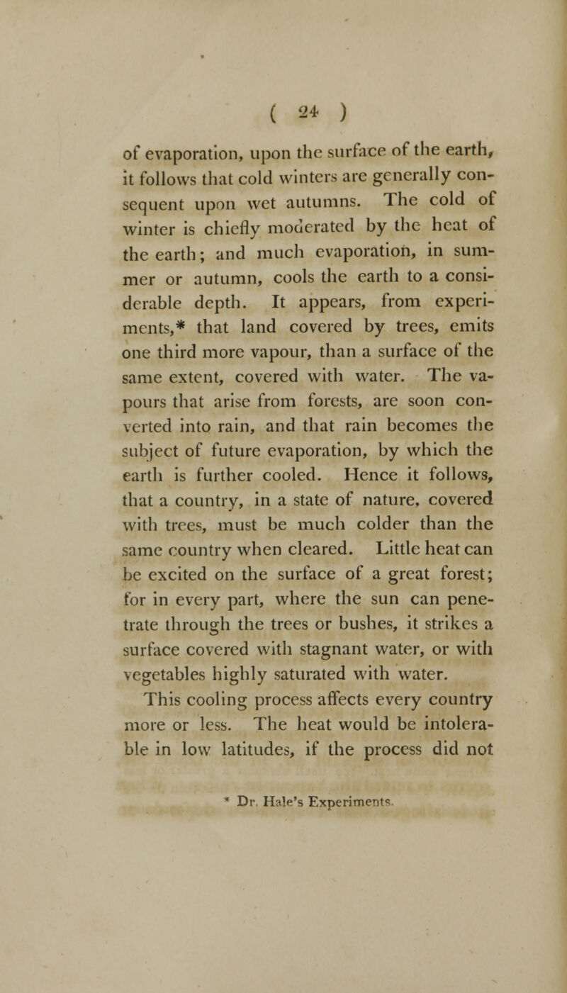 ( 9* ) of evaporation, upon the surface of the earth, it follows that cold winters are generally con- sequent upon wet autumns. The cold of winter is chiefly moderated by the heat of the earth; and much evaporation, in sum- mer or autumn, cools the earth to a consi- derable depth. It appears, from experi- ments,* that land covered by trees, emits one third more vapour, than a surface of the same extent, covered with water. The va- pours that arise from forests, are soon con- verted into rain, and that rain becomes the subject of future evaporation, by which the earth is further cooled. Hence it follows, that a country, in a state of nature, covered with trees, must be much colder than the same country when cleared. Little heat can be excited on the surface of a great forest; for in every part, where the sun can pene- trate through the trees or bushes, it strikes a surface covered with stagnant water, or with vegetables highly saturated with water. This cooling process affects every country more or less. The heat would be intolera- ble in low latitudes, if the process did not * Dr. Hale's Experiment*