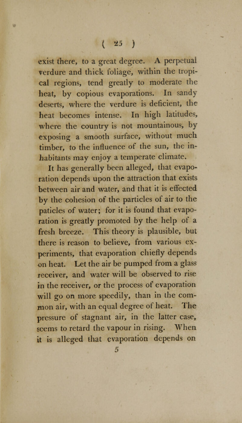 ( *5 ) exist there, to a great degree. A perpetual verdure and thick foliage, within the tropi- cal regions, tend greatly to moderate the heat, by copious evaporations. In sandy deserts, where the verdure is deficient, the heat becomes intense. In high latitudes, where the country is not mountainous, by exposing a smooth surface, without much timber, to the influence of the sun, the in- habitants may enjoy a temperate climate. It has generally been alleged, that evapo- ration depends upon the attraction that exists between air and water, and that it is effected by the cohesion of the particles of air to the paticles of water; for it is found that evapo- ration is greatly promoted by the help of a fresh breeze. This theory is plausible, but there is reason to believe, from various ex- periments, that evaporation chiefly depends on heat. Let the air be pumped from a glass receiver, and water will be observed to rise in the receiver, or the process of evaporation will go on more speedily, than in the com- mon air, with an equal degree of heat. The pressure of stagnant air, in the latter case, seems to retard the vapour in rising. When it is alleged that evaporation depends on