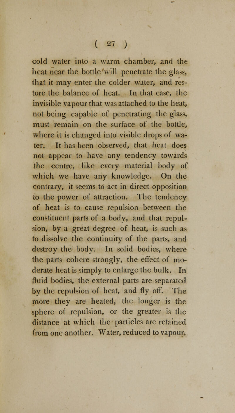 cold water into a warm chamber, and the heat near the bottle will penetrate the glass, that it may enter the colder water, and res- tore the balance of heat. In that case, the invisible vapour that was attached to the heat, not being capable of penetrating the glass, must remain on the surface of the bottle, where it is changed into visible drops of wa- ter. It has been observed, that heat does not appear to have any tendency towards the centre, like every material body of which we have any knowledge. On the contrary, it seems to act in direct opposition to the power of attraction. The tendency of heat is to cause repulsion between the constituent parts of a body, and that repul- sion, by a great degree of heat, is such as to dissolve the continuity of the parts, and destroy the body. In solid bodies, where the parts cohere strongly, the effect of mo- derate heat is simply to enlarge the bulk. In fluid bodies, the external parts are separated by the repulsion of heat, and fly off. The more they are heated, the longer is the sphere of repulsion, or the greater is the distance at which the particles are retained from one another. Water, reduced to vapour.