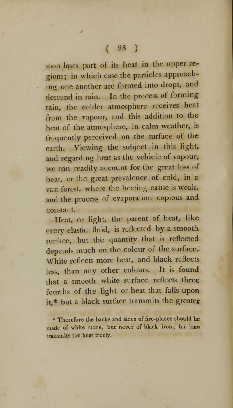 soon loses part of its heat in the upper re- gions; in which case the particles approach- ing one another are formed into drops, and descend in rain. In the process of forming rain, the colder atmosphere receives heat from the vapour, and this addition to the heat of the atmosphere, in calm weather, is frequently perceived on the surface of the earth. Viewing the subject in this light, and regarding heat as the vehicle of vapour, we can readily account for the great loss of heat, or the great prevalence of cold, in a vast forest, where the heating cause is weak, and the process of evaporation copious and constant. Heat, or light, the parent of heat, like every elastic fluid, is reflected by a smooth surface, but the quantity that is reflected depends much on the colour of the surface. White reflects more heat, and black reflects less, than any other colours. It is found that a smooth white surface reflects three fourths of the light or heat that falls upon it,* but a black surface transmits the greater * Therefore the backs and sides of fire-places should he made of white stone, but never of black iron; for ir«n transmits the heat freely.