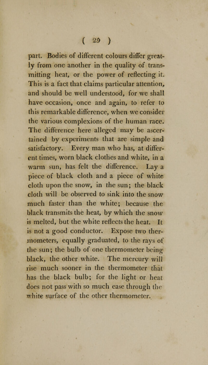 ( *> ) part. Bodies of different colours differ great- ly from one another in the quality of trans- mitting heat, or the power of reflecting it. This is a fact that claims particular attention, and should be well understood, for we shall have occasion, once and again, to refer to this remarkable difference, when we consider the various complexions of the human race. The difference here alleged may be ascer- tained by experiments that are simple and satisfactory. Every man who has, at differ- ent times, worn black clothes and white, in a warm sun, has felt the difference. Lay a piece of black cloth and a piece of white cloth upon the snow, in the sun; the black cloth will be observed to sink into the snow much faster than the white; because the black transmits the heat, by which the snow is melted, but the white reflects the heat. It is not a good conductor. Expose two ther- mometers, equally graduated, to the rays of the sun; the bulb of one thermometer being black, the other white. The mercury will rise much sooner in the thermometer that has the black bulb; for the light or heat does not pass with so much ease through the white surface of the other thermometer.