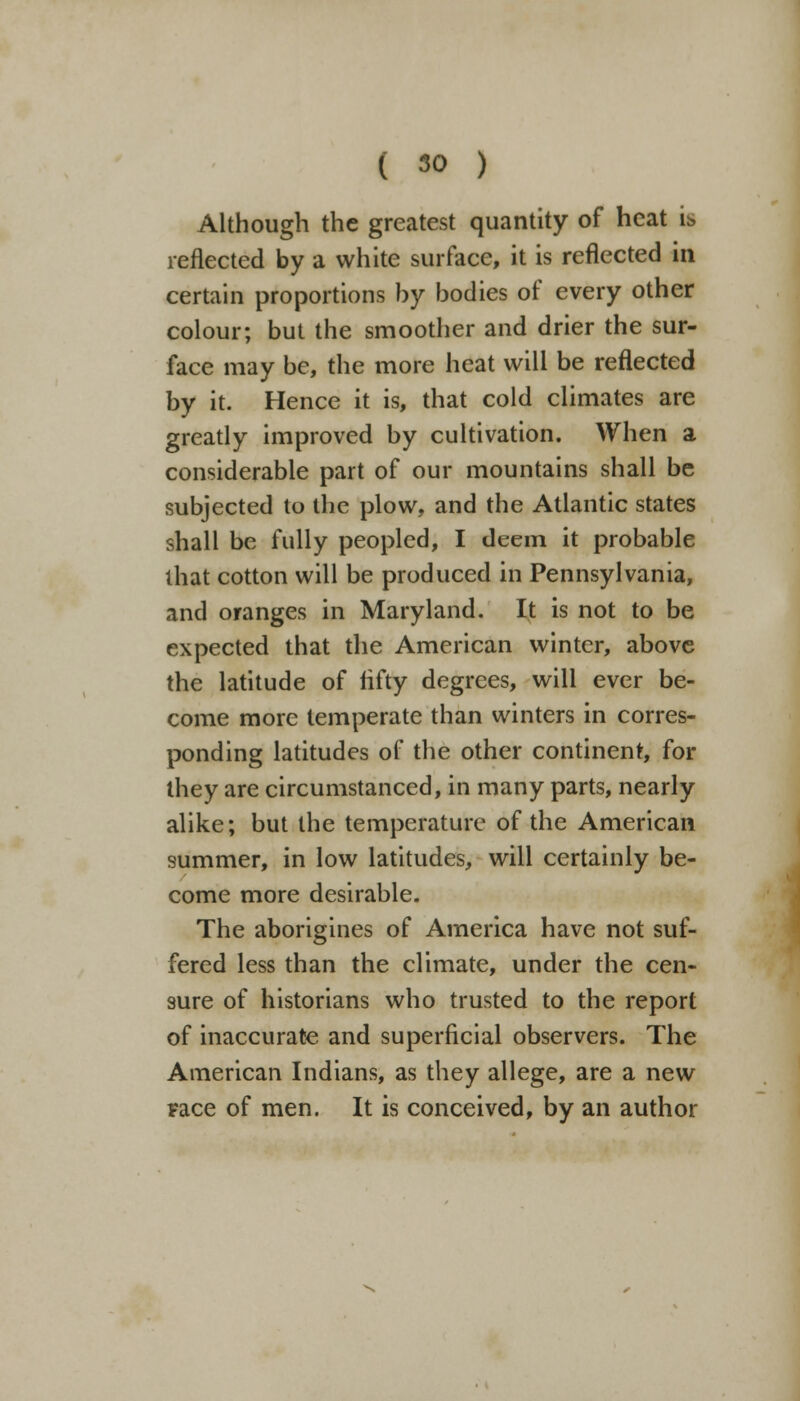 Although the greatest quantity of heat is reflected by a white surface, it is reflected in certain proportions by bodies of every other colour; but the smoother and drier the sur- face may be, the more heat will be reflected by it. Hence it is, that cold climates are greatly improved by cultivation. When a considerable part of our mountains shall be subjected to the plow, and the Atlantic states shall be fully peopled, I deem it probable that cotton will be produced in Pennsylvania, and oranges in Maryland. It is not to be expected that the American winter, above the latitude of fifty degrees, will ever be- come more temperate than winters in corres- ponding latitudes of the other continent, for they are circumstanced, in many parts, nearly alike; but the temperature of the American summer, in low latitudes, will certainly be- come more desirable. The aborigines of America have not suf- fered less than the climate, under the cen- sure of historians who trusted to the report of inaccurate and superficial observers. The American Indians, as they allege, are a new race of men. It is conceived, by an author