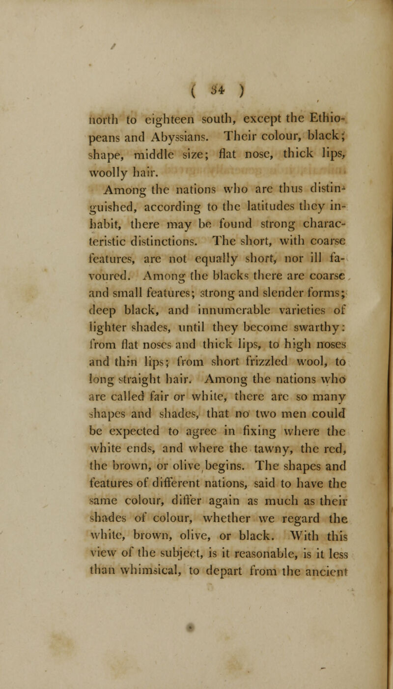 north to eighteen south, except the Ethio- peans and Abyssians. Their colour, black; shape, middle size; flat nose, thick lips, woolly hair. Among the nations who arc thus distin- guished, according to the latitudes they in- habit, there may be found strong charac- teristic distinctions. The short, with coarse features, are not equally short, nor ill fa- voured. Among the blacks there are coarse and small features; strong and slender forms; deep black, and innumerable varieties of lighter shades, until they become swarthy: from flat noses and thick lips, to high noses and thin lips; from short frizzled wool, to long straight hair. Among the nations who arc called fair or white, there arc so many shapes and shades, that no two men could be expected to agree in fixing where the white ends, and where the tawny, the red, the brown, or olivebegins. The shapes and features of different nations, said to have the same colour, differ again as much as their shades of colour, whether we regard the white, brown, olive, or black. With this view of the subject, is it reasonable, is it less than whimsical, to depart from the ancient