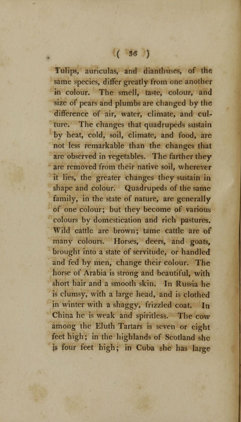 Tulips, auriculas, and dianthuses, of the same species, differ greatly from one another in colour. The smell, taste, colour, and size of pears and plumbs are changed by the difference of air, water, climate, and cul- ture. The changes that quadrupeds sustain by heat, cold, soil, climate, and food, are not less remarkable than the changes that are observed in vegetables. The farther they are removed from their native soil, wherever it lies, the greater changes they sustain in shape and colour. Quadrupeds of the same family, in the state of nature, are generally of one colour; but they become pf various colours by domestication and rich pastures. Wild cattle are brown; tame cattle are of many colours. Horses, deers, and goats, brought into a state of servitude, or handled and fed by men, change their colour. The horse of Arabia is strong and beautiful, with short hair and a smooth skin. In Russia he is clumsy, with a large head, and is clothed in winter with a shaggy, frizzled coat. In China he is weak and spiritless. The cow among the Eluth Tartars is seven or eight feet high; in the highlands of Scotland she js four feet high; in Cuba she has large