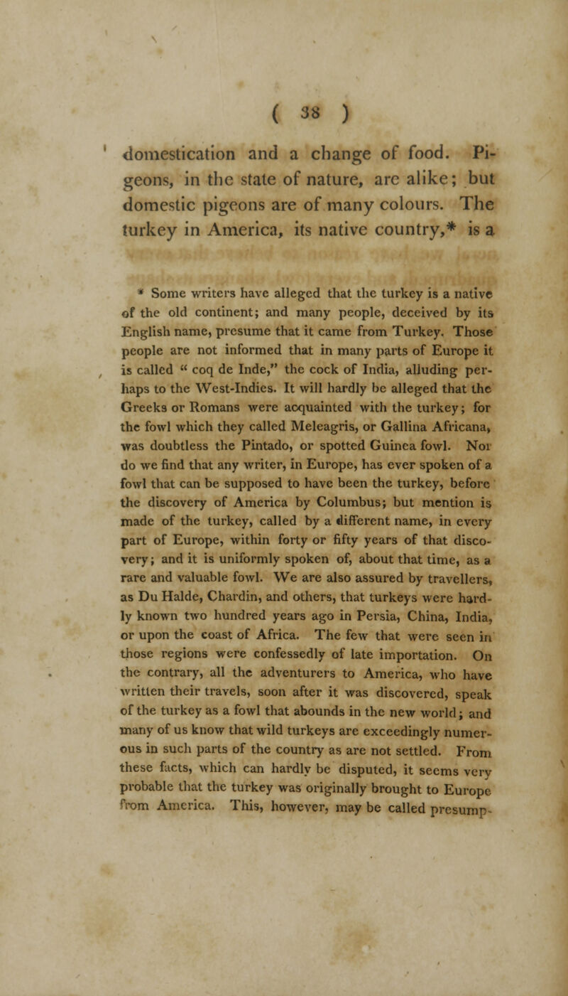 domestication and a change of food. Pi- geons, in the state of nature, are alike; but domestic pigeons are of many colours. The turkey in America, its native country,* is a * Some writers have alleged that the turkey is a native of the old continent; and many people, deceived by its English name, presume that it came from Turkey. Those people are not informed that in many parts of Europe it is called  coq de Inde, the cock of India, alluding per- haps to the West-Indies. It will hardly be alleged that the Greeks or Romans were acquainted with the turkey; for the fowl which they called Meleagris, or Gallina Africana, was doubtless the Pintado, or spotted Guinea fowl. Noi do we find that any writer, in Europe, has ever spoken of a fowl that can be supposed to have been the turkey, before the discovery of America by Columbus; but mention is made of the turkey, called by a different name, in every part of Europe, within forty or fifty years of that disco- very; and it is uniformly spoken of, about that time, as a rare and valuable fowl. We are also assured by travellers, as Du Halde, Chardin, and others, that turkeys were hard- ly known two hundred years ago in Persia, China, India, or upon the coast of Africa. The few that were seen in those regions were confessedly of late importation. On the contrary, all the adventurers to America, who have written their travels, soon after it was discovered, speak of the turkey as a fowl that abounds in the new world; and many of us know that wild turkeys are exceedingly numer- ous in such parts of the country as are not settled. From these facts, which can hardly be disputed, it seems verv probable that the turkey was originally brought to Europe from America. This, however, may be called presump-